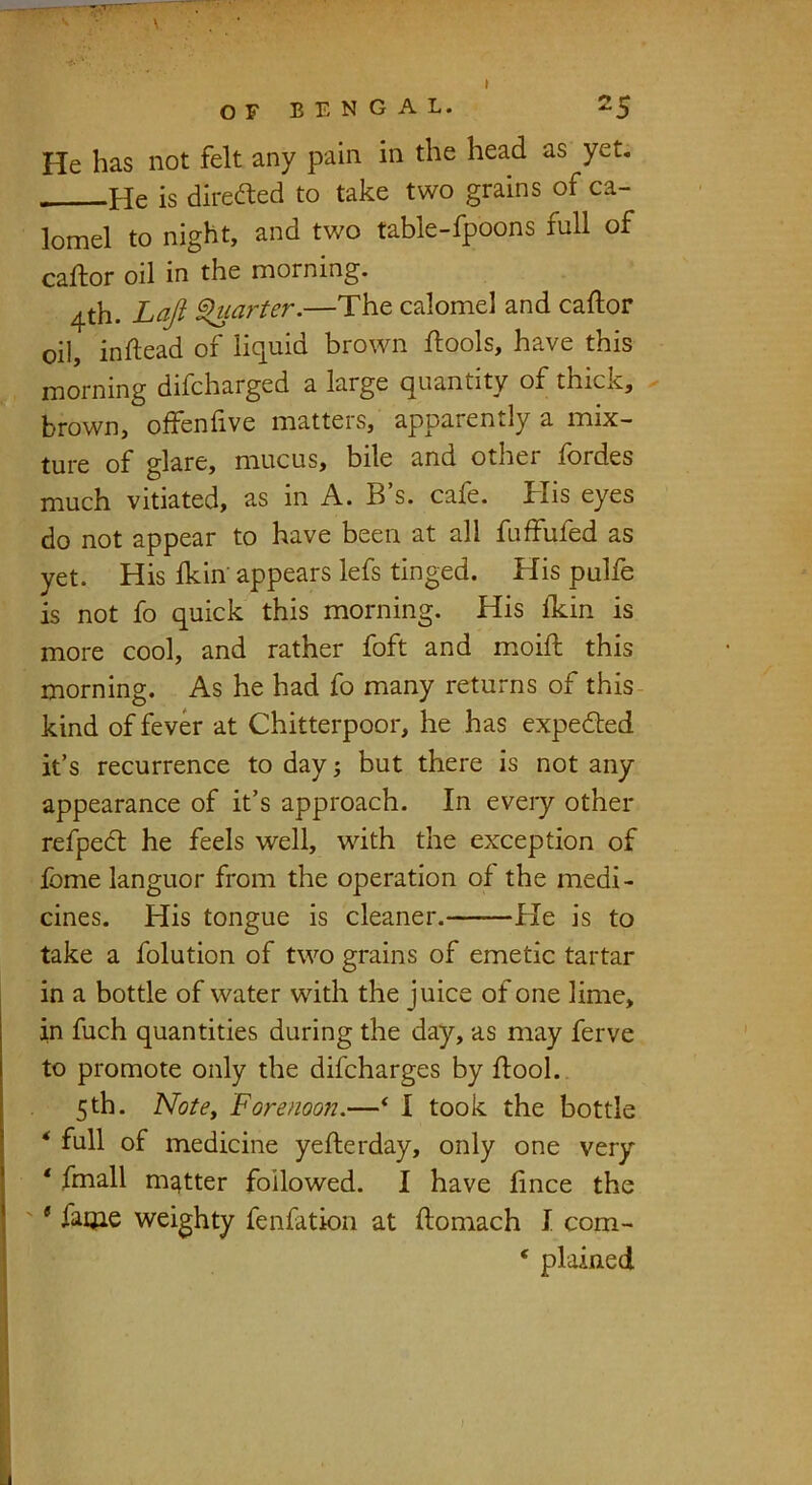 He has not felt any pain in the head as yet. He is directed to take two grains of ca- lomel to night, and two table-fpoons full of caftor oil in the morning. 4th. Lajl ^larter.—The calomel and caftor oil, inftead of liquid brown llools, have this morning difcharged a large quantity of thick, - brown, offenfive matters, apparently a mix- ture of glare, mucus, bile and other fordes much vitiated, as in A. B’s. cafe. His eyes do not appear to have been at all fuffufed as yet. His ikin' appears lefs tinged. His pulfe is not fo quick this morning. His ikin is more cool, and rather foft and moiil; this morning. As he had fo many returns of this- kind of fever at Chitterpoor, he has expedted it’s recurrence to day; but there is not any appearance of it’s approach. In every other refped: he feels well, with the exception of fome languor from the operation of the medi- cines. His tongue is cleaner. He is to take a folution of two grains of emetic tartar in a bottle of water with the juice of one lime, in fuch quantities during the day, as may ferve to promote only the difcharges by ftooL. 5th. Notey Forenoon,—* I took the bottle ‘ full of medicine yefterday, only one very ‘ fmall matter followed. I have fnce the ' * faijie weighty fenfation at ftomach I com- ‘ plained