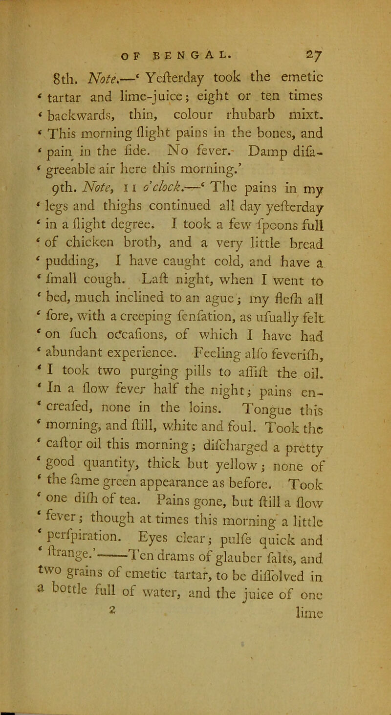 8th. Note,—‘ Yefterday took the emetic ‘tartar and lime-juice; eight or ten times ‘ backwards, thin, colour rhubarb mixt. ‘ This m-orning flight pains in the bones, and ‘ pain in the fide. No fever.- Damp difa- ‘ greeable air here this morning.’ 9th. NotCf 11 0 clock,—‘ The pains in my ‘ legs and thighs continued all day yefterday ‘ in a flight degree. I took a few fpoons full ‘ of chicken broth, and a very little bread ‘ pudding, I have caught cold, and have a ‘ fmall cough. Laft night, when I went to ‘ bed, much inclined to an ague; my flefli all ' fore, with a creeping fenfation, as ufualiy felt ‘ on fuch ocTcafions, of which I have had ‘ abundant experience. Feeling alfo feverifh, ‘ I took two purging pills to affift the oil. * In a flow fever half the night; pains en- ‘ creafed, none in the loins. Tongue this ‘ morning, and dill, white and foul. Took the ‘ caflor oil this morning; difcharged a pretty ‘ good quantity, thick but yellow; none of * the fame green appearance as before. Took ‘ one difh of tea. Pains gone, but ftill a flow ‘ fever; though at times this morning' a little ^ perfpiration. Eyes clear; pulfe quick and ftrange.’ Ten drams of glauber falts, and two grains of emetic tartar, to be diflolved in a bottle full of water, and the juice of one lime 2