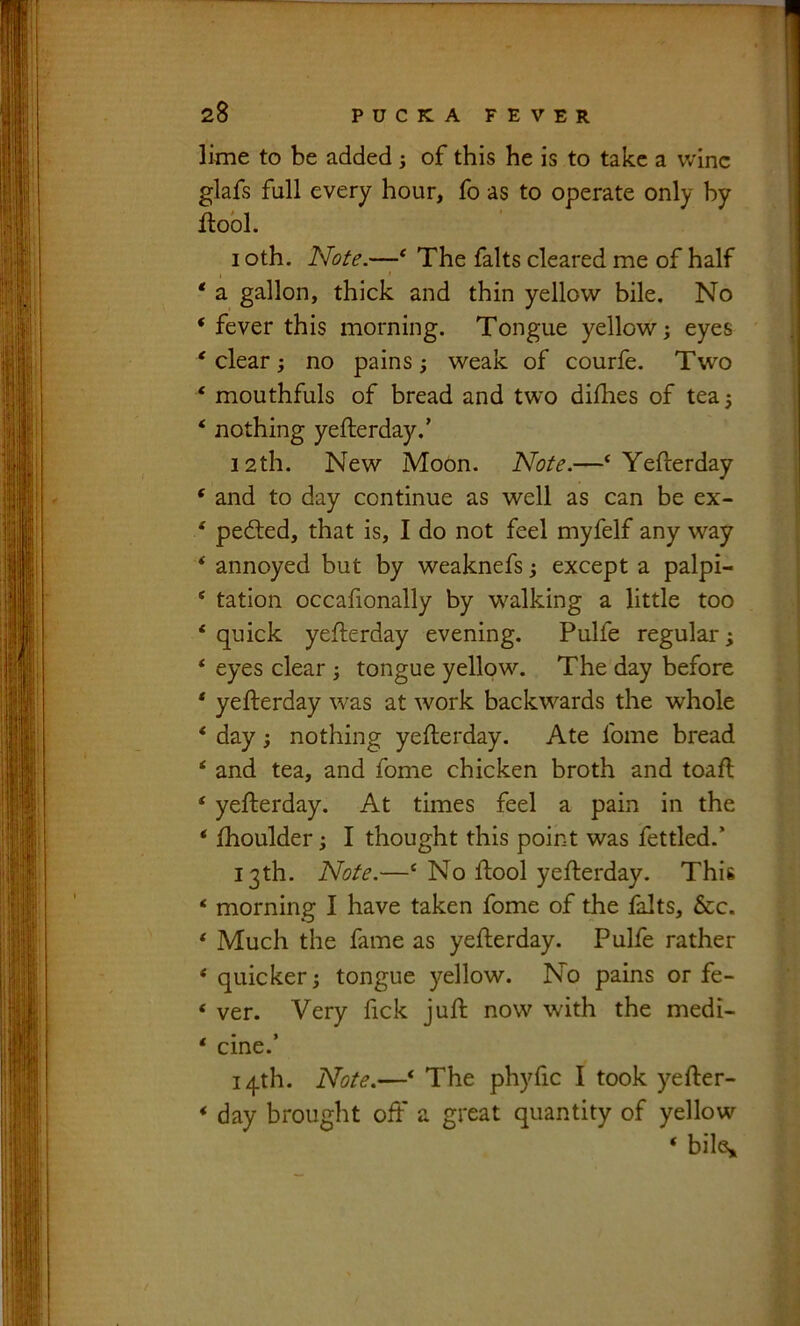 lime to be added; of this he is to take a wine glafs full every hour, fo as to operate only hy Jfiobl. I oth. Note.—^^ The falts cleared me of half * a gallon, thick and thin yellow bile. No ‘ fever this morning. Tongue yellow; eyes * clear; no pains; weak of courfe. Tw'o ‘ mouthfuls of bread and two diihes of tea; * nothing yefterday.’ 12th. New Moon. Note.—‘Yefterday ‘ and to day continue as well as can be ex- ‘ pedled, that is, I do not feel myfelf any way ‘ annoyed but by weaknefs; except a palpi- ‘ tation occafionally by walking a little too ‘ quick yefterday evening. Pulfe regular; ‘ eyes clear ; tongue yellow. The day before ' yefterday \vas at work backwards the whole ‘ day; nothing yefterday. Ate fome bread ‘ and tea, and fome chicken broth and toaft ‘ yefterday. At times feel a pain in the ‘ ftioulder; I thought this point was fettled.’ 13th. Note.—‘ No ftool yefterday. This ‘ morning I have taken fome of the falts, &c. ‘ Much the fame as yefterday. Pulfe rather ‘ quicker; tongue yellow. No pains or fe- ‘ ver. Very fick juft now with the medi- ‘ cine.’ 14th. Note.—‘ The phyfic I took yefter- ‘ day brought off a great quantity of yellow ‘ biK