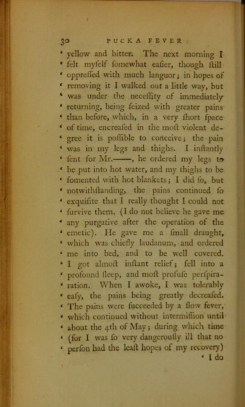 f 30 PUCKAFEVER ‘ yellow and bitter. The next morning I ‘ felt myfelf fomewhat eaher, though ftill ‘ oppreffed with much languor; in hopes of ‘ removing it I walked out a little way, but ‘ was under the neceffity of immediately ‘ returning, being feized with greater pains ‘ than before, which, in a very fhort fpace ^ of time, encreafed in the mod: violent de- * gree it is poffible to conceive j the pain ‘ was in my legs and thighs. I inftantly * lent for Mr. , he ordered my legs t» ^ be put into hot water, and my thighs to be ‘ fomented v/ith hot blankets; I did fo, but ‘ notwithftanding, the pains continued fo ‘ exquifite that I really thought I could not ‘ farvive them. (I do not believe he gave me * any purgative after the operation of the ‘ emetic). He gave me a fmall draught, ‘ which was chiefly laudanum, and ordered ‘ me into bed, and to be well covered. ‘ I got almoft inflant relief; fell into a ‘ profound deep, and mod profufe perfpira- ‘ ration. When I awoke, I was tolerably * eafy, the pains being greatly decreafed. ‘ The pains were fucceeded by a flow fever, ‘ which continued without intermidion until ‘ about the 4th of May; during which time ‘ (for I was fo very dangcroufly ill that no ‘ perfoii had the lead hopes of my recovery)