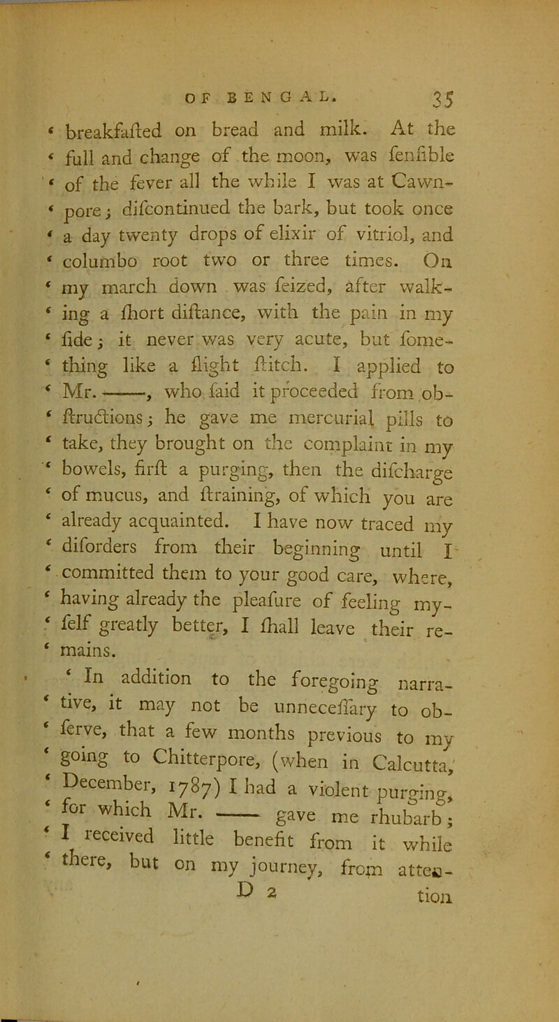 breakfafted on bread and milk. At the full and change of the moon, was fenfible of the fever all the while I was at Cawn- pore; difcontinued the bark, but took once a day twenty drops of elixir of vitriol, and columbo root two or three times. On my march down was feized, after walk- ing a iliort diftance, with the pain in my fide; it never was very acute, but fome- thing like a flight flitch. I applied to Mr. , who, faid it proceeded from ob- flrudions 3 he gave me mercurial pills to take, they brought on the complaint in my bowels, firft a purging, then the difeharge of m.ucus, and flraining, of which you are already acquainted. I have now traced my diforders from their beginning until I' committed them to your good care, where, having already the pleafure of feeling my- felf greatly better, I fliall leave their re- mains. In addition to the foregoing narra- tive, it may not be unneceflary to ob- flrve, that a few months previous to my going to Chitterpore, (when in Calcutta,' December, 1787) I had a violent purging, or which Mr. gave me rhubarb; I received little benefit from it while there, but on my journey, from attea- 2 tioii