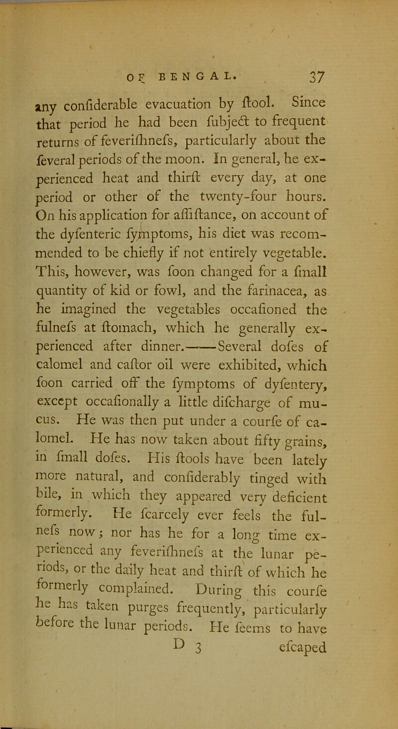 any confiderable evacuation by ftool. Since that period he had been fubjed to frequent returns of feveriflinefs, particularly about the feveral periods of the moon. In general, he ex- perienced heat and third every day, at one period or other of the twenty-four hours. On his application for affidance, on account of the dyfenteric fymptoms, his diet was recom- mended to be chiefly if not 'entirely vegetable. This, however, was foon changed for a finall quantity of kid or fowl, and the farinacea, as he imagined the vegetables occafioned the fulnefs at domach, which he generally ex- perienced after dinner. Several dofes of calomel and cador oil were exhibited, which foon carried off the fymptoms of dyfentery, except occafionally a little difeharge of mu- cus. He was then put under a courfe of ca- lomel. He has now taken about fifty grains, in fmall dofes. His dools have been lately more natural, and confiderably tinged with bile, in which they appeared very deficient formerly. He fcarcely ever feels the ful- nefs now; nor has he for a long time ex- perienced any feveriflinels at the lunar pe- riods, or the daily heat and third of which he formerly complained. During this courfe he has taken purges frequently, particularly before the lunar periods. He feems to have D 3 efcaped