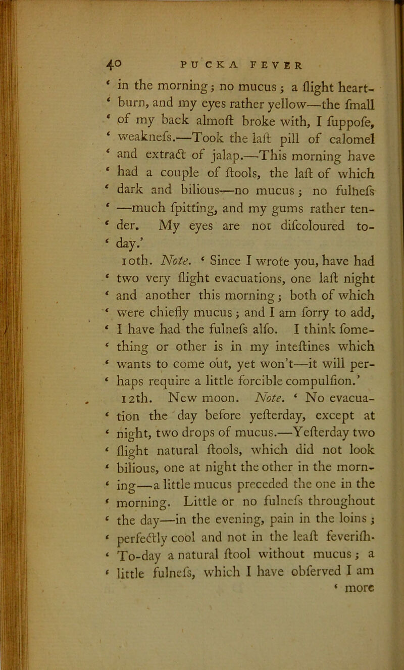 ‘ in the morning; no mucus; a flight heart- ‘ burn, and my eyes rather yellow—the fmall * of my back almofl: broke with, I fuppofe, ‘ weaknefs.—Took the lafl; pill of calomel ‘ and extradt of jalap.—This morning have ‘ had a couple of ftools, the laft of which ‘ dark and bilious—no mucus ^ no fulhefs ‘ —much fpitting, and my gums rather ten- * der. My eyes are not difcoloured to- ‘ day.’ loth. Note. ‘ Since I wrote you, have had * two very flight evacuations, one laft night * and another this morning; both of which ‘ were chiefly mucus ; and I am forry to add, ‘ I have had the fulnefs alfo. I think fome- ‘ thing or other is in my inteftines which ‘ wants to come oiit, yet won’t—it will per- ‘ haps require a little forcible compulflon.’ 12th. New moon. Note. ‘ No evacua- ‘ tion the day before yefterday, except at ‘ night, two drops of mucus.—Yefterday two ‘ flight natural ftools, which did not look ‘ bilious, one at night the other in the morn- « ing—a little mucus preceded the one in the ‘ morning. Little or no fulnefs throughout ‘ the day—in the evening, pain in the loins ; ‘ perfedlly cool and not in the leaft feverifh- ‘ To-day a natural ftool without mucus; a ‘ little fulnefs, which I have obferved I am ‘ more