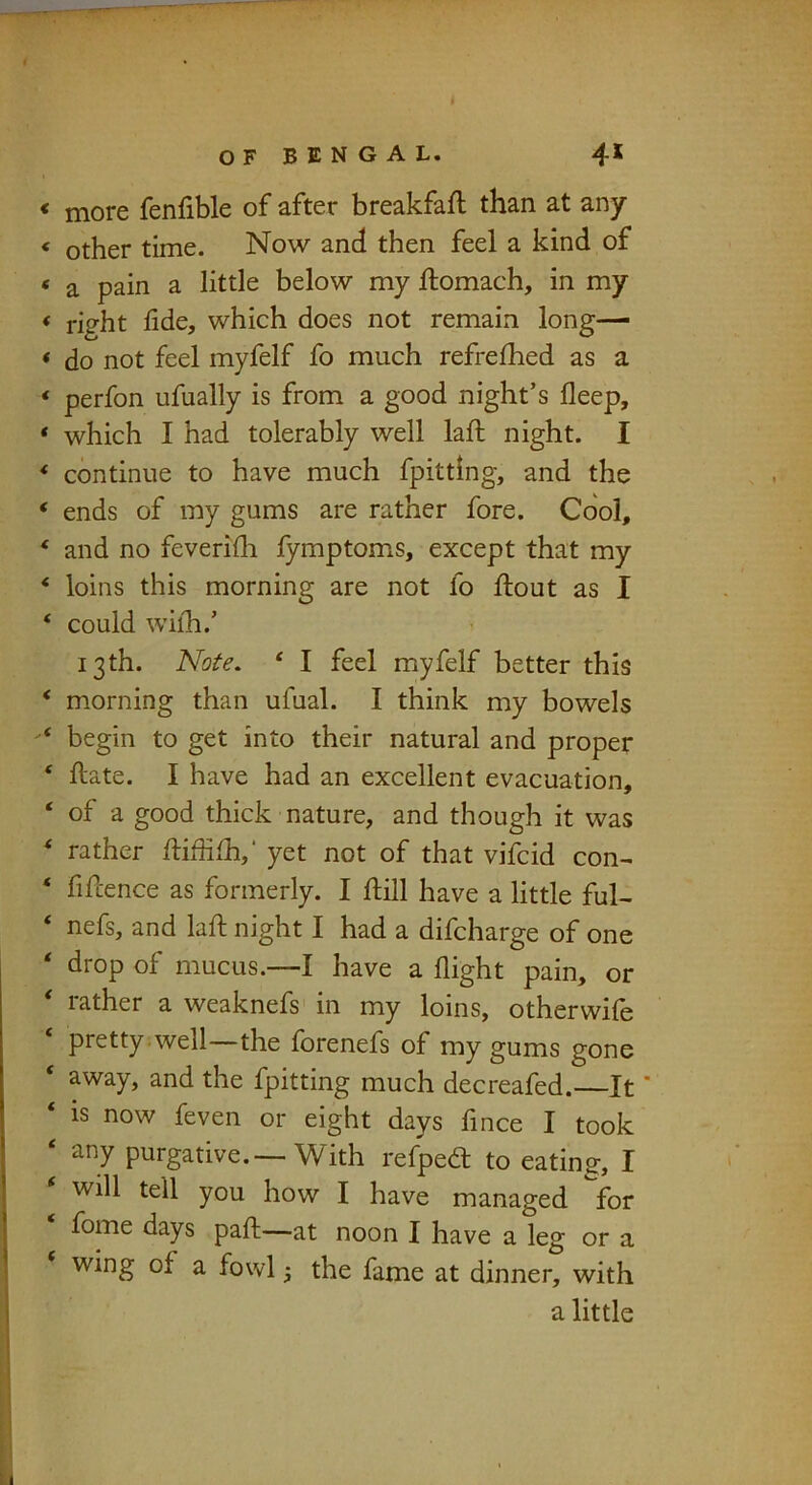 more fenfible of after breakfaft than at any other time. Now and then feel a kind of a pain a little below my ftomach, in my right fide, which does not remain long- do not feel myfelf fo much refrelhed as a perfon ufually is from a good night’s fleep, which I had tolerably well lafi: night. I continue to have much fpittlng, and the ends of my gums are rather fore. Cool, and no feverifh fymptoms, except that my loins this morning are not fo ftout as I could wiih.’ 13th. Note. ' I feel myfelf better this morning than ufual. I think my bowels begin to get into their natural and proper ftate. I have had an excellent evacuation, of a good thick nature, and though it was rather ftiffifh,’ yet not of that vifbid con- fifcence as formerly. I ftill have a little ful- nefs, and lafi: night I had a difcharge of one drop of mucus.—I have a flight pain, or rather a weaknefs' in my loins, otherwife pretty .well—the forenefs of my gums gone away, and the fpitting much decreafed.—It ‘ is now feven or eight days fince I took any purgative.—With refped to eating, I will tell you how I have managed for fome days paft—at noon I have a leg or a wing of a fowl; the fame at dinner, with a little