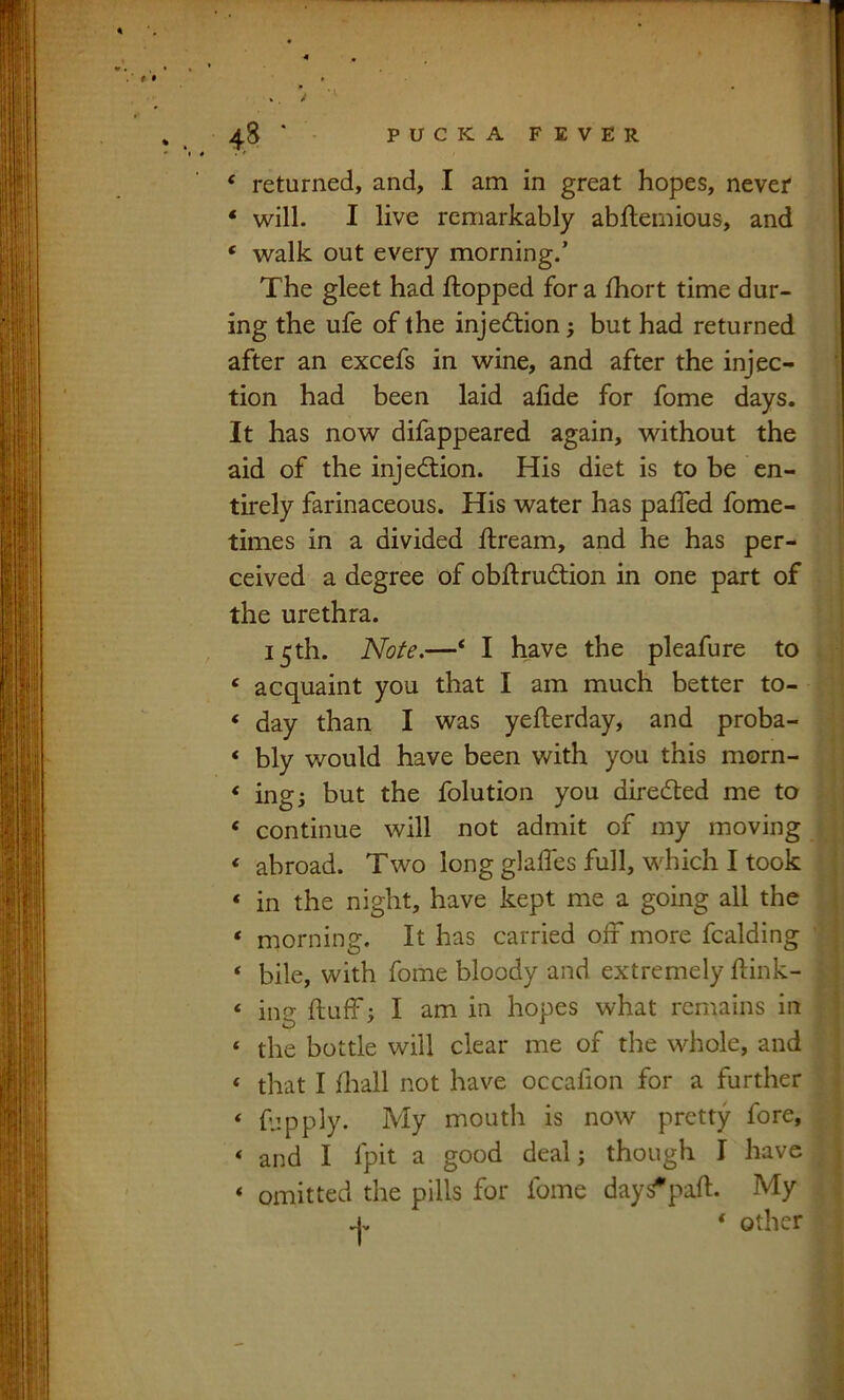 48' PUCKA FEVER * returned, and, I am in great hopes, never * will. I live remarkably abftemious, and ‘ walk out every morning.’ The gleet had flopped for a fhort time dur- ing the ufe of the injection; but had returned after an excefs in wine, and after the injec- tion had been laid afide for fome days. It has now difappeared again, without the aid of the injedlion. His diet is to be en- tirely farinaceous. His water has pafled fome- times in a divided flream, and he has per- ceived a degree of obflrudtion in one part of the urethra. 15 th. Note.—* I have the pleafure to ‘ acquaint you that I am much better to- ‘ day than I was yeflerday, and proba- ‘ bly would have been with you this morn- ‘ ing; but the folution you diredled me to ‘ continue will not admit of my moving ‘ abroad. Two long glaffes full, which I took ‘ in the night, have kept me a going all the ‘ morning. It has carried off more fcalding * bile, with fome bloody and extremely flink- ‘ ing fluff; I am in hopes what remains in ‘ the bottle will clear me of the whole, and ‘ that I fliall not have occafion for a further ‘ ffpply. My mouth is now pretty fore, ‘ and I fpit a good deal; though I have ‘ omitted the pills for fome days*paft. My M * other