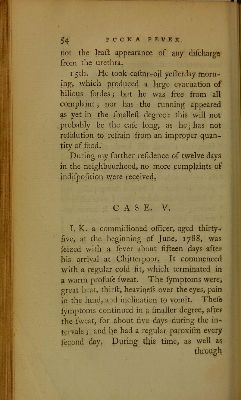 nqt the leaft appearance of ^ny difcharge from the urethra. 15th. He took caftpr-oil yefterday morn- ing, which produced a large evacuation of bilious fordes; but he was free from all complaint; nor has the running appeared as yet in the frnalled: degree: this will not probably be the cafe long, as he • has not pefolution to refrain frorn an improper quan- tity of food. During my further refidence of tvvelve days in the neighbourhood, no more complaints of jndifpofition were received. C A S E. V, I, K. a commillioned officer, aged thirty- ' five, at the beginning of June, 1788, was feized with a fever about fifteen days after his arrival at Cliitterpoor. It commenced with a regular cold fit, which terminated in a warm profufe fweat. The fymptoms were, great heat, thirft, heavipefs over the eyes, pain in the head, and inclination to vomit. Thefe fymptoms continued in a fmaller degree, after the fweat, for about five days during the in- tervals ; and he had a regular paroxifm every fecond day, During tills time, as well as through