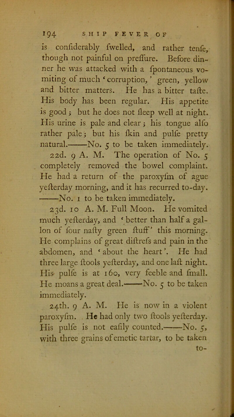 is confiderably fwelled, and rathei- tenfe, though not painful on prelTure. Before din- ner he was attacked with a fpontaneous vo- miting of much * corruption, ’ green, yellow and bitter matters. He has a bitter tafte. His body has been regular. His appetite is good; but he does not deep well at night. His urine is pale and clear; his tongue alfo rather pale 5 but his Ikin and pulfe pretty natural. No. 5 to be taken Immediately. 22d. 9 A. M. The operation of No. 5 completely removed the bowel complaint. He had a return of the paroxyfm of ague yefterday morning, and it has recurred to-day. No. I to be taken immediately. 23d. 10 A. M. Full Moon. He vomited much yefterday, and ‘ better than half a gal- lon of four nafty green ftuif ’ this morning. He complains of great diftrefs and pain in the abdomen, and ‘ about the heart ’. He had three large ftools yefterday, and one lad; night. His pulfe is at 160, very feeble and fmall. He moans a great deal. No. 5 to be taken immediately. 24th. 9 A. M. He is now in a violent paroxyfm. He had only two ftools yefterday. His pulfe is not eafily counted. No. 5, with three grains of emetic tartar, to be taken to-