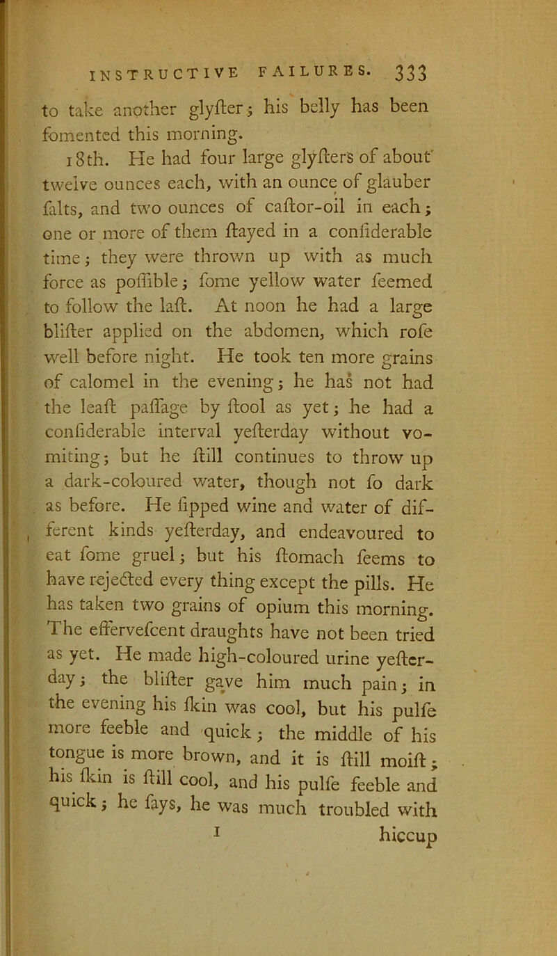 to take another glyfterj his belly has been fomented this morning. 18 th. Ke had four large glyflers of about' twelve ounces each, with an ounce of glauber falls, and two ounces of caftor-oil in each; one or more of them ftayed in a conliderable time; they were throv/n up with as much force as poffible j fome yellow water feemed to follow the laft. At noon he had a large blifter applied on the abdomen, which rofe well before night. He took ten more grains of calomel in the evening; he has not had the lead palfage by llool as yet; he had a conhderable interval yefterday without vo- miting; but he dill continues to throw up a dark-coloured water, though not fo dark as before. He fipped wine and water of dif- ferent kinds yefterday, and endeavoured to eat fome gruel; but his ftomach feems to have rejeded every thing except the pills. He has taken two grains of opium this morning. The eftervefcent draughts have not been tried as yet. He made high-coloured urine yefter- day ; the blifter gave him much pain; in the evening his Ikin was cool, but his pulfo more feeble and 'quick; the middle of his tongue is more brown, and it is ftill moift; his fkin is ftill cool, and his pulfe feeble and quick; he fays, he was much troubled with I