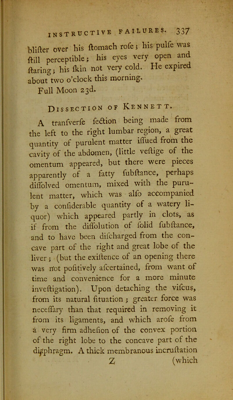 blifter over his ftomach rofe! his pulfe was ftill perceptible; his eyes very open and flaring; his Ikin not very cold. He expired about two o’clock this morning. Full Moon 23d. Dissection of Kennett. A tranfverfe leAion being made from the left to the right lumbar region, a great quantity of purulent matter iffued from the cavity of the abdomen, ^little veftige of the omentum appeared, but there were pieces apparently of a fatty fubftance, perhaps diifolved omentum, mixed with the puru- lent matter, which was alio accompanied by a confiderable quantity of a watery li- quor) which appeared partly in clots, as if from the diffolution of folid fubftance, and to have been difcharged from the con- cave part of the right and great lobe of the liver j (but the exiftence of an opening there was not politively afcertained, from want of time and convenience for a more minute inveftigation). Upon detaching the vifcus, from its natural lituation ; greater force was neceflary than that required in removing it from its ligaments, and which arofe from a very firm adhefion of the convex portion of the right lobe to the concave part of the diaphragm, A thick membranous incruftation Z( (which