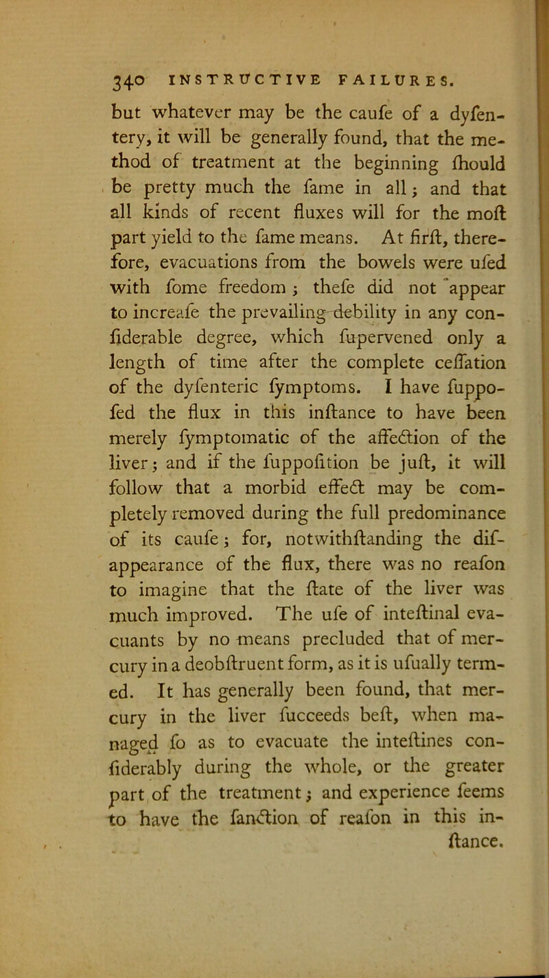 but whatever may be the caufe of a dyfen- tery, it will be generally found, that the me- thod of treatment at the beginning fhould be pretty much the fame in all; and that all kinds of recent fluxes will for the moft part yield to the fame means. At firft, there- fore, evacuations from the bowels were ufed with fome freedom; thefe did not appear to increafe the prevailing debility in any con- fiderable degree, which fupervened only a length of time after the complete celTation of the dyfenteric fymptoms. I have fuppo- fed the flux in this inftance to have been merely fymptomatic of the affedlion of the liver j and if the fuppofition be juft, it will follow that a morbid effedl may be com- pletely removed during the full predominance of its caufe j for, notwithftanding the dif- appearance of the flux, there was no reafon to imagine that the ftate of the liver was much improved. The ufe of inteftinal eva- cuants by no means precluded that of mer- cury in a deobftruent form, as it is ufually term- ed. It has generally been found, that mer- cury in the liver fucceeds beft, when ma- naged fo as to evacuate the inteftines con- fiderably during the whole, or the greater part of the treatment; and experience feems to have the fan<ftion of reafon in this in- ftancc.