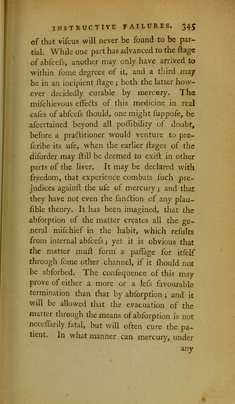 of that vifcus will never be found to be par- tial. While one part has advanced to the ftage of abfeefs, another may only have arrived to within fome degrees of it, and a third may be in an incipient ftage 5 both the latter how- ever decidedly curable by mercury. The mifehievous eftedls of this medicine in real cafes of abfeefs fhoUld, one might fuppofe, be afeertained beyond all poffibility of doubt, before a pradlitioner would venture to pre- feribe its ufe, when the earlier ftages of the diforder may ftill be deemed to exift in other parts of the liver. It may be declared with freedom, that experience combats fuch pre- judices againft the ufe of mercury and that they have not even the fandlion of any plau- fible theory. It has been imagined, that the abforption of the matter creates all the ge- neral mifehief in the habit, which refults from internal abfeefs; yet it is obvious that the matter muft form a paftage for itfelf through fome other channel, if it ftiould not be abforbed. The confequence of this may prove of either a more or a lefs favourable termination than that by abforption j and it will be allowed that the evacuation of the matter through the means of abforption is not neceflarily fatal, but will often cure the pa- tient. In what manner can mercury, under any «