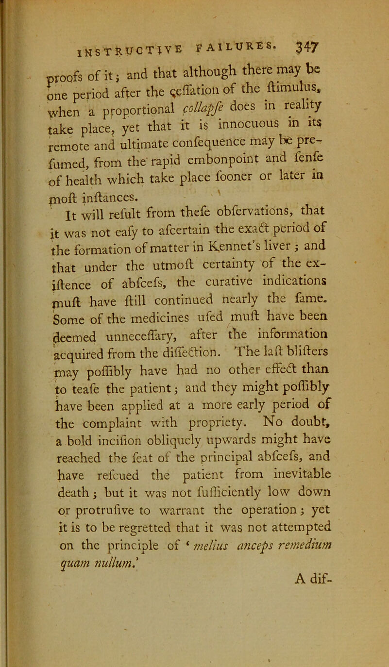 proofs of it j and that although there may be one period aft;er the Reflation of the ftimulus, when a proportional collapfe does in reality take place, yet that it is innocuous in its remote and ultimate confequence may be pre- fumed, from the rapid embonpoint and fenfe of health which take place fooner or later m pioft inftances. ' ' ' It will refult from thefe obfervations, that it was not ealy to afcertain the exadt period of the formation of matter in K,ennet’s liver ; and that under the utmoft certainty of the ex- iftence of abfcefs, the curative indications muft have ftill continued nearly the fame. Some of the medicines ufed mull; have been deemed unnecelTary, after the information acquired from the dilTedlion. The lall: blifters may poffibly have had no other effedf than to teafe the patient i and they might poffibly have been applied at a more early period of the complaint with propriety. No doubt, a bold incifion obliquely upwards might have reached the feat of the principal abfcefs, and have refeued the patient from inevitable death; but it was not fufficiently low down or protrufive to warrant the operation; yet it is to be regretted that it was not attempted on the principle of ‘ melius anceps remedmm quam nullum.\ Adif-