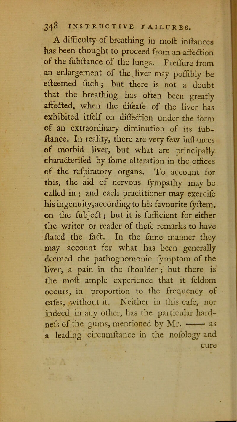 A difficulty of breathing in moft inftances has been thought to proceed from an affedlion of the fubftance of the lungs. Preffure from an enlargement of the Jiver may poffibly be efteemed fuchj but there is not a doubt that the breathing has often been greatly affeded, when the difeafe of the liver has exhibited itfelf on diffiedtion under the form of an extraordinary diminution of its fub- ftance. In reality, there are very few inftances of morbid liver, but what are principally charadterifed by fome alteration in the offices of the refpiratory organs. To account for this, the aid of nervous fympathy may be called in; and each pradlitioner may exercife his ingenuity, according to his favourite fyftem, on the fubjedt; but it is fufficient for either the writer or reader of thefe remarks to have ftated the fadl. In the lame manner they may account for what has been generally deemed the pathognomonic lymptom of the liver, a pain in the ftioulder; but there is the moft ample experience that it feldom occurs, in proportion to the frequency of cafes, without it. Neither in this cafe, nor indeed in any other, has the particular hard- nefs of the gums, mentioned by Mr. as a leading circumftance in the nofology and cure