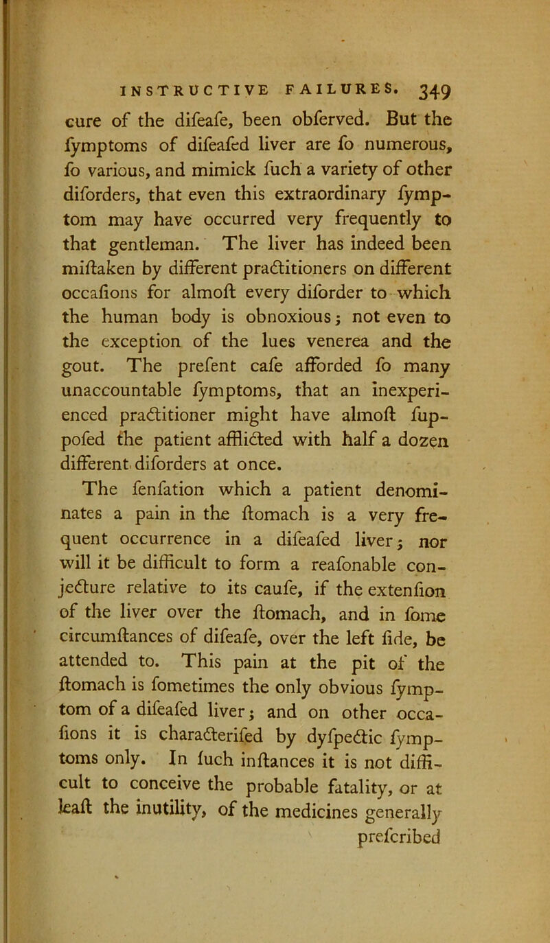 cure of the difeafe, been obferved. But the iymptoms of difeafed liver are fo numerous, fo various, and mimick fuch a variety of other diforders, that even this extraordinary lymp- tom may have occurred very frequently to that gentleman. The liver has indeed been miftaken by different pradtitioners on different occafions for almoft every diforder to which the human body is obnoxious; not even to the exception of the lues venerea and the gout. The prefent cafe afforded fo many unaccountable fymptoms, that an Inexperi- enced pradlitioner might have almoft fup- pofed the patient afflidted with half a dozen different, diforders at once. The fenfation which a patient denomi- nates a pain in the ftomach is a very fre- quent occurrence in a difeafed liver; nor will it be difficult to form a reafonable con- jedture relative to its caufe, if the extenfion of the liver over the ftomach, and in fomc circumftances of difeafe, over the left fide, be attended to. This pain at the pit of the ftomach is fometimes the only obvious fymp- tom of a difeafed liver; and on other occa- fions it is charadterifed by dyfpedlic fymp- toms only. In fuch inftances it is not diffi- cult to conceive the probable fatality, or at kaft the inutility, of the medicines generally prefcribed