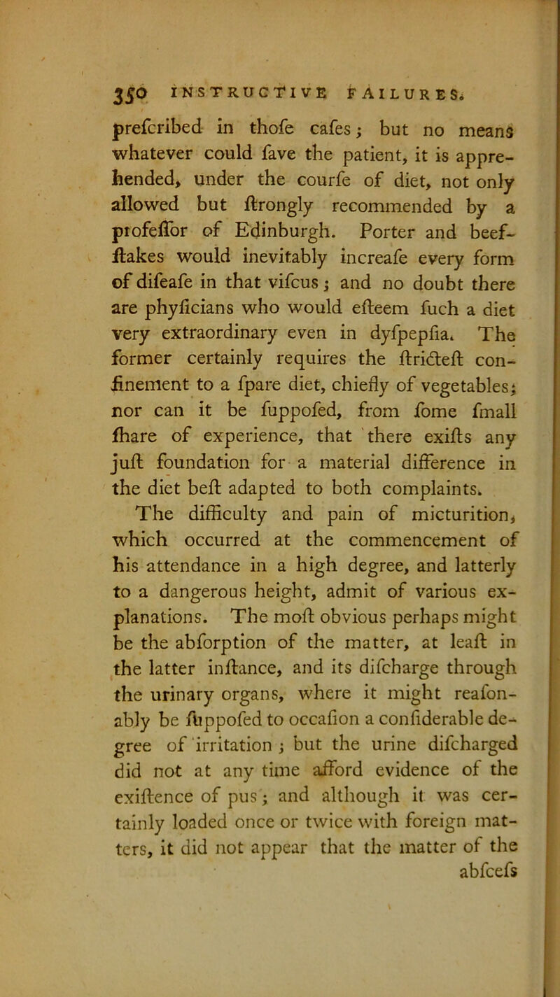 prefcribed in thofe cafes; but no means whatever could fave the patient, it is appre- hended, under the courfe of diet, not only allowed but ftrongly recommended by a profelTor of Edinburgh. Porter and beef- Hakes would inevitably increafe every form of difeafe in that vifcus; and no doubt there are phylicians who would efteem fuch a diet very extraordinary even in dyfpepfia. The former certainly requires the ftridleft con- finement to a fpare diet, chiefly of vegetables j nor can it be fuppofed, from fome fmall fiiare of experience, that there exifls any jufl: foundation for a material difference in the diet befl: adapted to both complaints. The difficulty and pain of micturition^ which occurred at the commencement of his attendance in a high degree, and latterly to a dangerous height, admit of various ex- planations. The moff: obvious perhaps might be the abforption of the matter, at leafl in the latter inftance, and its difcharge through the urinary organs, where it might reafon- ably be fUppofed to occafion a confiderable de- gree of ‘irritation j but the urine difcharged did not at any time aiford evidence of the exiftence of pus ; and although it was cer- tainly loaded once or twice with foreign mat- ters, it did not appear that the matter of the abfcefs
