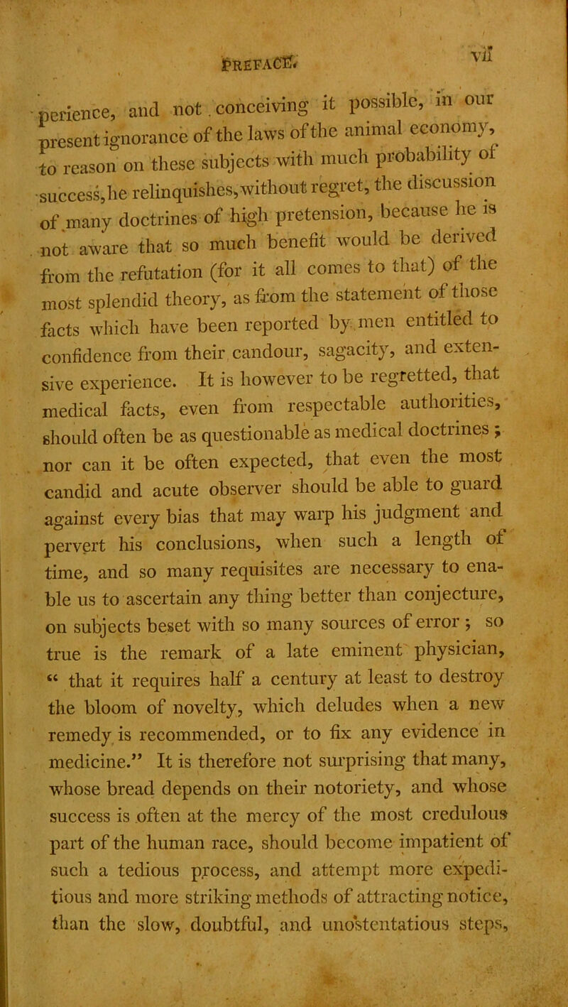 / £refaC1?* v 1 perience, and not. conceiving it possible, in our present ignorance of the laws of the animal economy to reason on these subjects with much probability o •success,he relinquishes, without regret, the discussion of .many doctrines of high pretension, because he is not aware that so much benefit would be derived from the refutation (for it all comes to that) of the most splendid theory, as from the statement of those facts which have been reported by men entitled to confidence from their candour, sagacity, and exten- sive experience. It is however to be regretted, that medical facts, even from respectable authorities, should often be as questionable as medical doctrines ; nor can it be often expected, that even the most candid and acute observer should be able to guard against every bias that may warp his judgment and pervert his conclusions, when such a length of time, and so many requisites are necessary to ena- ble us to ascertain any thing better than conjecture, on subjects beset with so many sources of error ; so true is the remark of a late eminent physician, “ that it requires half a century at least to destroy the bloom of novelty, which deludes when a new remedy is recommended, or to fix any evidence in medicine.” It is therefore not surprising that many, whose bread depends on their notoriety, and whose success is often at the mercy of the most credulous part of the human race, should become impatient of such a tedious process, and attempt more expedi- tious and more striking methods of attracting notice, than the slow, doubtful, and unostentatious steps.