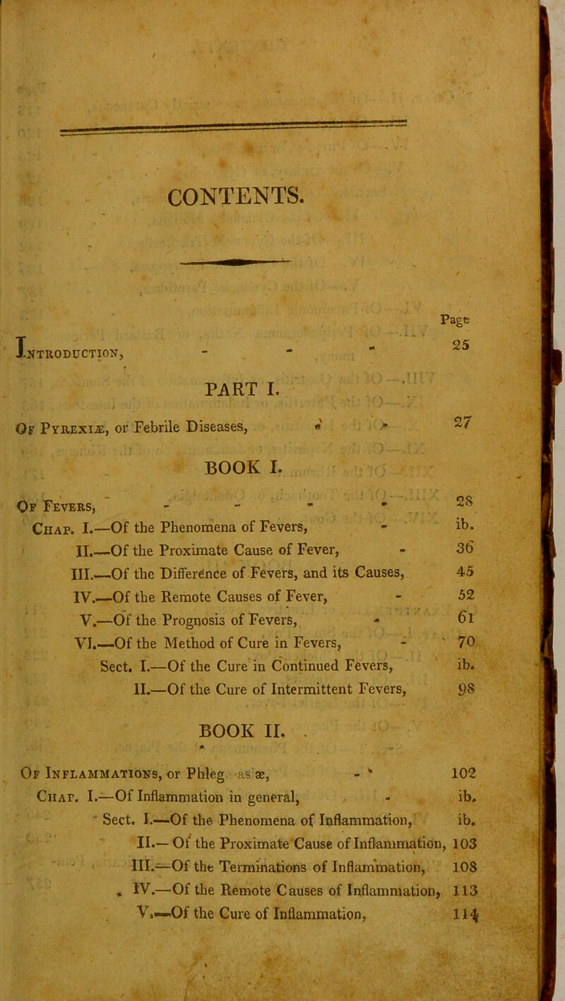 CONTENTS. i s Introduction, PART I. Of Pyrexib, or Febrile Diseases, * BOOK I. , ...»ii Page - 25 ' 27 ,r; • ” Of Fevers, - Chap. I.—Of the Phenomena of Fevers, - ib. II. —Of the Proximate Cause of Fever, - 3(5 III. —Of the Difference of Fevers, and its Causes, 45 IV. —Of the Remote Causes of Fever, - 52 V.—Of the Prognosis of Fevers, - 6l VI.—Of the Method of Cure in Fevers, - ' 70 Sect. I.—Of the Cure in Continued Fevers, ib. II.—Of the Cure of Intermittent Fevers, BOOK II. . Of Inflammations, or Phleg as se, - * 102 Ciiaf. I.—Of Inflammation in general, - ib. Sect. I.—Of the Phenomena of Inflammation, ib. / , “• • II. — Of the Proximate Cause of Inflammation, 103 III. —Of the Terminations of Inflammation, 108 » IV.—Of the Remote Causes of Inflammation, 113 V.—Of the Cure of Inflammation, 11^