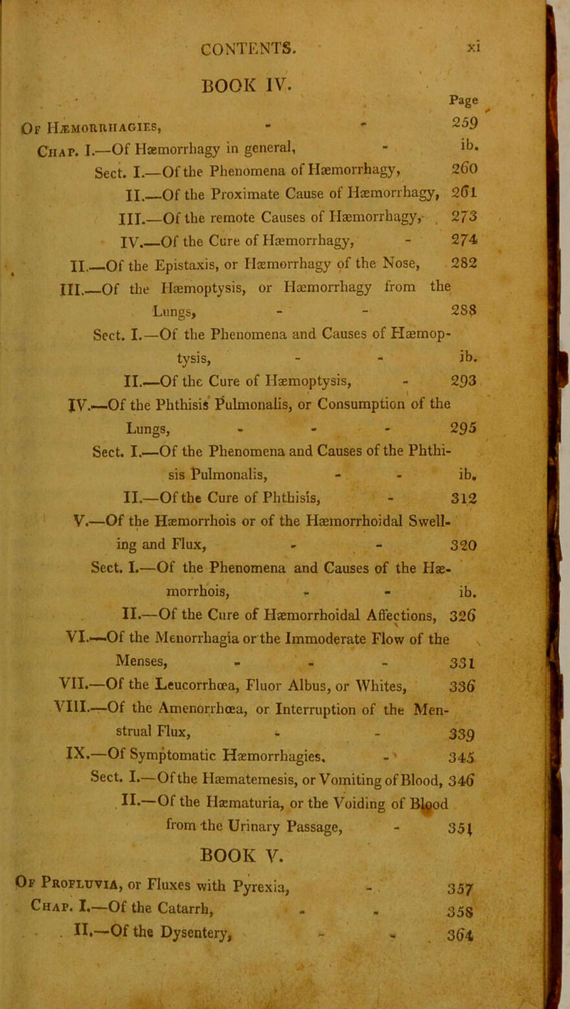 BOOK IV. Of ILemoiuuiagies, Ciiap. I.—Of Haemorrhagy in general, Sect. I.—Of the Phenomena of Haemorrhagy, 260 H.~Of the Proximate Cause of Haemorrhagy, 26 L HI.—Of the remote Causes of Haemorrhagy, , 273 IV.—Of the Cure of Haemorrhagy, - 274 II. Of the Epistaxis, or Haemorrhagy of the Nose, 282 III. Of the Haemoptysis, or Haemorrhagy from the Lungs, - - 288 Sect. I.—Of the Phenomena and Causes of Haemop- tysis, - - ib. II.—Of the Cure of Haemoptysis, - 293 . - I JV.—Of the Phthisis Pulmonalis, or Consumption of the Lungs, - 295 Sect. I.—Of the Phenomena and Causes of the Phthi- sis Pulmonalis, - - ib. II.—Of the Cure of Phthisis, - 312 V.—Of the Haemorrhois or of the Haemorrhoidal Swell- ing and Flux, - - 320 Sect. I.—Of the Phenomena and Causes of the Hse- morrhois, - - ib. II.—Of the Cure of Haemorrhoidal Affections, 326 VI.—Of the Menorrhagia or the Immoderate Flow of the N Menses, - - - 331 VII. —Of the Leucorrhcea, Fluor Albus, or Whites, 336 VIII. —Of the Amenorrhcea, or Interruption of the Men- strual Flux, - - 339 IX.—Of Symptomatic Haemorrhagies, - 345 Sect. I.—Of the Hasmatemesis, or Vomiting of Blood, 346 . II*—Of the Hematuria, or the Voiding of Bigod from the Urinary Passage, BOOK V. Of Profluvia, or Fluxes with Pyrexia, Chap. I.—Of the Catarrh, . II.—Of the Dysentery, 351 357 35S 364 Page 259 ib.
