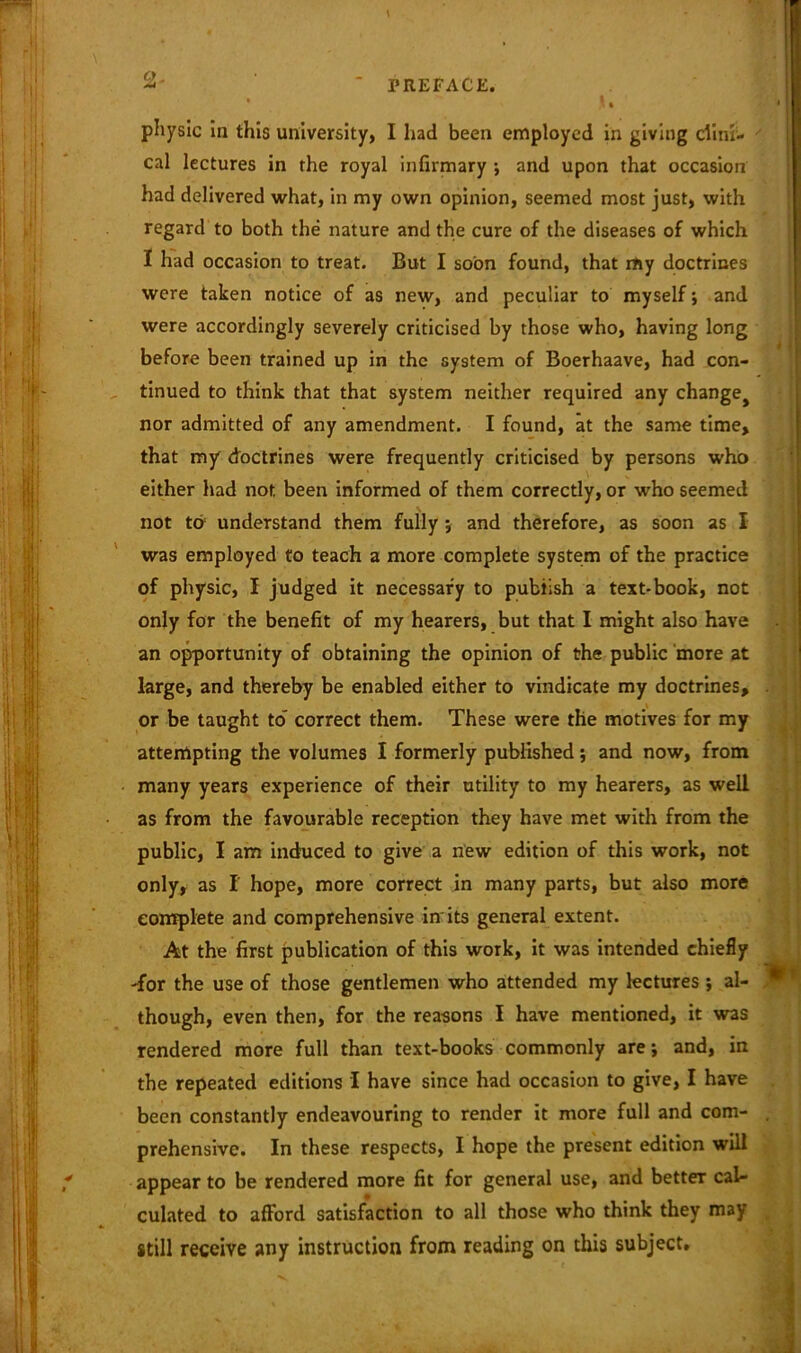 physic in this university, I had been employed in giving clini- cal lectures in the royal infirmary ; and upon that occasion had delivered what, in my own opinion, seemed most just, with regard to both the nature and the cure of the diseases of which I had occasion to treat. But I soon found, that my doctrines were taken notice of as new, and peculiar to myself; and were accordingly severely criticised by those who, having long before been trained up in the system of Boerhaave, had con- tinued to think that that system neither required any changej nor admitted of any amendment. I found, at the same time, that my doctrines were frequently criticised by persons who either had not. been informed of them correctly, or who seemed not to understand them fully ; and therefore, as soon as I was employed to teach a more complete system of the practice of physic, I judged it necessary to publish a text-book, not only for the benefit of my hearers, but that I might also have an opportunity of obtaining the opinion of the public more at large, and thereby be enabled either to vindicate my doctrines, or be taught to' correct them. These were the motives for my attempting the volumes I formerly published; and now, from many years experience of their utility to my hearers, as well as from the favourable reception they have met with from the public, I am induced to give a new edition of this work, not only, as I hope, more correct in many parts, but also more complete and comprehensive in its general extent. At the first publication of this work, it was intended chiefly -for the use of those gentlemen who attended my lectures ; al- though, even then, for the reasons I have mentioned, it was rendered more full than text-books commonly are; and, in the repeated editions I have since had occasion to give, I have been constantly endeavouring to render it more full and com- prehensive. In these respects, I hope the present edition will appear to be rendered more fit for general use, and betteT cal- culated to afford satisfaction to all those who think they may still receive any instruction from reading on this subject.