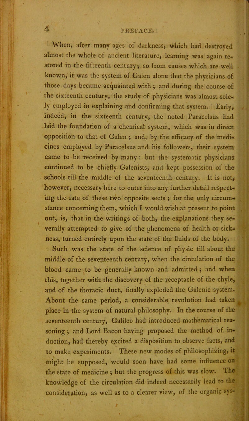 When, after many ages of darkness, which had destroyed almost the whole of ancient literature, learning was again re- stored in the fifteenth century; so from causes which are well known, it was the system of Galen alone that the physicians of those days became acquainted with ; and during the course of the sixteenth century, the study of physicians was almost sole- ly employed in explaining and confirming that system. Early, / indeed, in the sixteenth century, the noted Paracelsus had laid the foundation of a chemical system, which was in direct opposition to that of Galen ; and, by the efficacy of the medi- cines employed by Paracelsus and his followers, their system came to be received by many : but the systematic physicians continued to be chiefly Galenists, and kept possession of the schools till the middle of the seventeenth century. It is not, however, necessary here to enter into any further detail respect- ing the fate of these two opposite sects ; for the only circum- stance concerning them, which I would wish at present to point out, is, that in the writings of both, the explanations they se- verally attempted to give of the phenomena of health or sick- ness, turned entirely upon the state of the fluids of the body. Such was the state of the science of physic till about the middle of the seventeenth century, when the circulation of the blood came to be generally known and admitted ; and when this, together with the discovery of the receptacle of the chyle, and of the thoracic duct, finally exploded the Galenic system. About the same period, a considerable revolution had taken ^ place in the system of natural philosophy. In the course of the seventeenth century, Galileo had introduced mathematical rea- soning ; and Lord Bacon having proposed the method of in- duction, had thereby excited a disposition to observe facts, and to make experiments. These new modes of philosophizing, it might be supposed, would soon have had some influence on the state of medicine *, but the progress of this was slow. The knowledge of the circulation did indeed necessarily lead to the consideration, as well as to a clearer view, of the organic sys-