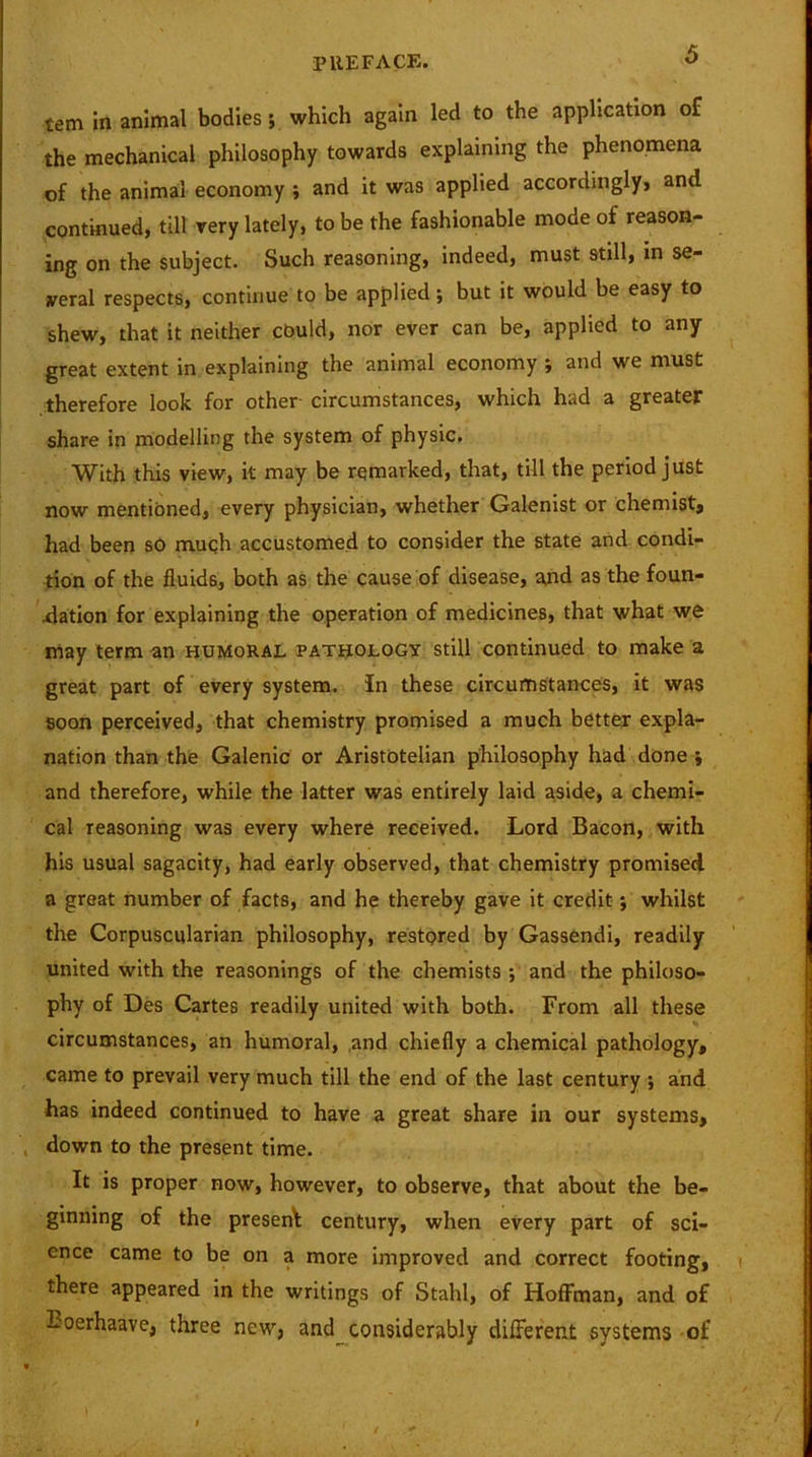 tem in animal bodies; which again led to the application of the mechanical philosophy towards explaining the phenomena of the animal economy ; and it was applied accordingly, and continued, till very lately, to be the fashionable mode of reason- ing on the subject. Such reasoning, indeed, must still, in se- veral respects, continue to be applied; but it would be easy to shew, that it neither could, nor ever can be, applied to any great extent in explaining the animal economy ; and we must therefore look for other circumstances, which had a greater share in modelling the system of physic. With this view, it may be remarked, that, till the period just now mentioned, every physician, whether Galenist or chemist, had been so much accustomed to consider the state and condi- tion of the fluids, both as the cause of disease, and as the foun- dation for explaining the operation of medicines, that what we may term an humoral pathology still continued to make a great part of every system. In these circumstances, it was soon perceived, that chemistry promised a much better expla- nation than the Galenic or Aristotelian philosophy had done ; and therefore, while the latter was entirely laid aside, a chemi- cal reasoning was every where received. Lord Bacon, with his usual sagacity, had early observed, that chemistry promised a great number of facts, and he thereby gave it credit; whilst the Corpuscularian philosophy, restored by Gassendi, readily united with the reasonings of the chemists ; and the philoso- phy of Des Cartes readily united with both. From all these circumstances, an humoral, and chiefly a chemical pathology, came to prevail very much till the end of the last century ; and has indeed continued to have a great share in our systems, down to the present time. It is proper now, however, to observe, that about the be- ginning of the present century, when every part of sci- ence came to be on a more improved and correct footing, there appeared in the writings of Stahl, of Hoffman, and of Loerhaave, three new, and considerably different systems of