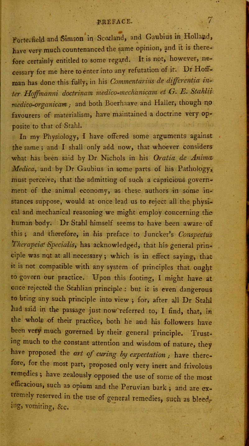 Porte, field and Simson in Scotland, and Gaubius in Holland, have very much countenanced the same opinion, and it is there- fore certainly entitled to some regard. It is not, however, ne- cessary for me here to enter into any refutation of it'. Dr Hoff- man has done this fully, in his Connnentarius de differentia in- ter Hqffmanni doctrinam medico-mechanicam et G. E. Stahlii medico-organicam; and both Boerhaave and Haller, though no favourers of materialism, have maintained a doctrine very op- posite to that of Stahl. In my Physiology, I have offered some arguments against . the same ; and I shall only add now, that whoever considers what has been said by Dr Nichols in his Oratia de Anima, Medica, and by Dr Gaubius in some parts of his Pathology, must perceive, that the admitting of such a capricious govern- ment of the animal economy, as these authors in some in- stances suppose, would at once lead us to reject all the physi- cal and mechanical reasoning we might employ concerning the human body. Dr Stahl himself seems to have been aware of this; and therefore, in his preface to Juncker’s Conspectus *Thcrapeiat Specialist has acknowledged, that his general prin- ciple was not at all necessary; which is in effect saying, that it is not compatible with any system of principles that, ought to govern our practice. Upon this footing, I might have at once rejected the Stahlian principle : but it is even dangerous to bring any such principle into view ; for, after all Dr Stahl had said in the passage just now'referred to, I find, that, in the whole of their practice, both he and his followers have been very much governed by their general principle. Trust- ing much to the constant attention and wisdom of nature, they have proposed the art of curing by expectation; have there- fore, for the most part, proposed only very inert and frivolous remedies ; have zealously opposed the use of some of the most efficacious, such as opium and the Peruvian bark ; and are ex- tremely reserved in the use of general remedies, such as bleedr vomiting, &c.