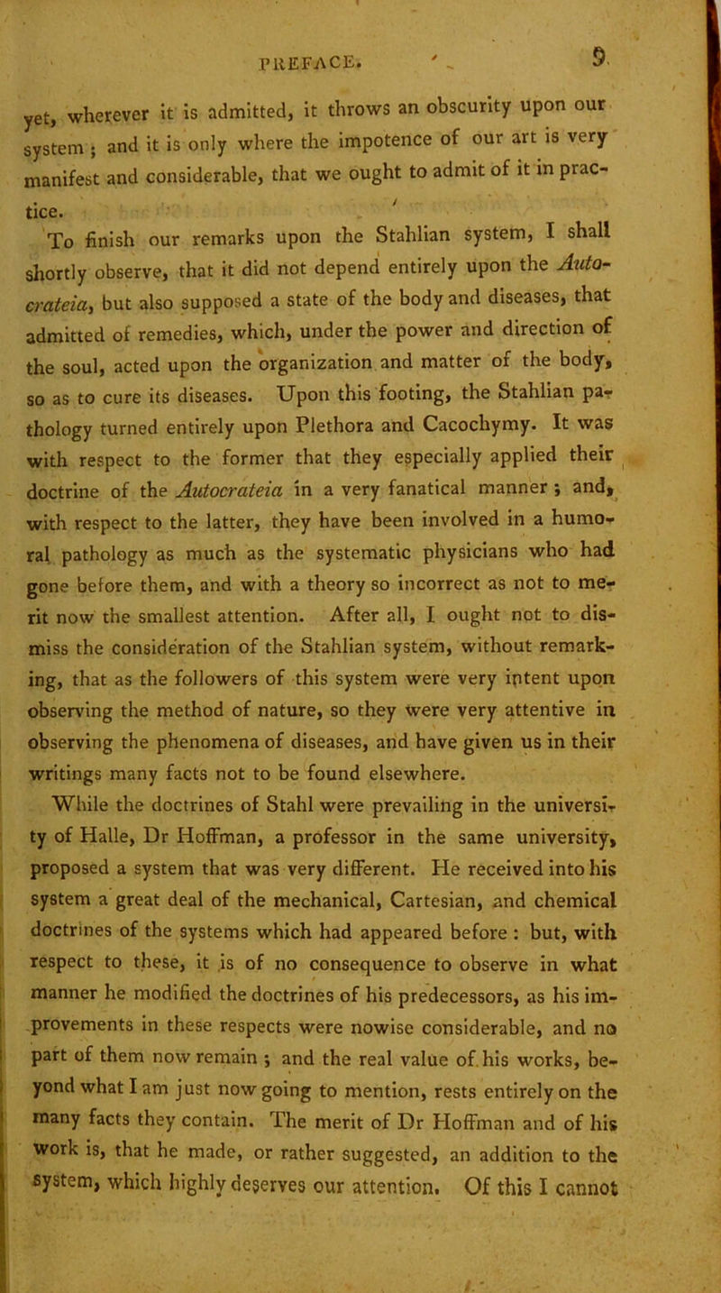 yet, wherever it is admitted, it throws an obscurity upon our system ; and it is only where the impotence of our art is very manifest and considerable, that we ought to admit of it in prac- tice. To finish our remarks upon the Stahlian system, I shall shortly observe, that it did not depend entirely upon the Auta- crateia, but also supposed a state of the body and diseases, that admitted of remedies, which, under the power and direction of the soul, acted upon the organization and matter of the body, so as to cure its diseases. Upon this footing, the Stahlian pa? thology turned entirely upon Plethora and Cacochymy. It was with respect to the former that they especially applied their doctrine of the Autocrateia in a very fanatical manner ■, and, with respect to the latter, they have been involved in a humo- ral pathology as much as the systematic physicians who had gone before them, and with a theory so incorrect as not to me- rit now the smallest attention. After all, I ought not to dis- miss the consideration of the Stahlian system, without remark- ing, that as the followers of this system were very intent upon observing the method of nature, so they were very attentive in observing the phenomena of diseases, and have given us in their writings many facts not to be found elsewhere. While the doctrines of Stahl were prevailing in the universi- ty of Halle, Dr Hoffman, a professor in the same university, proposed a system that was very different. Pie received into his system a great deal of the mechanical, Cartesian, and chemical doctrines of the systems which had appeared before : but, with respect to these, it is of no consequence to observe in what manner he modified the doctrines of his predecessors, as his im- provements in these respects were nowise considerable, and no part of them now remain ; and the real value of. his works, be- yond what I am just now going to mention, rests entirely on the many facts they contain. The merit of Dr Hoffman and of his work is, that he made, or rather suggested, an addition to the system, which highly deserves our attention. Of this I cannot