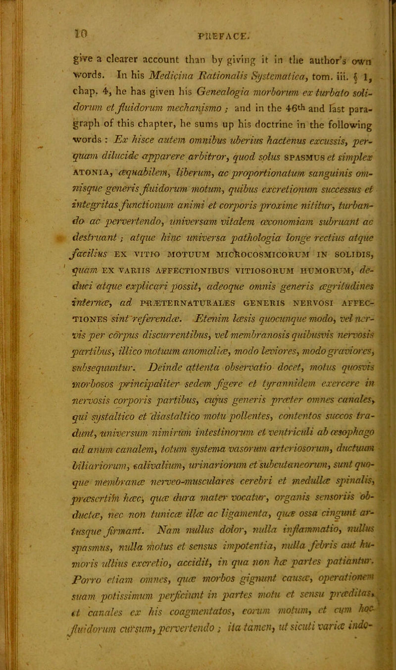 30 give a clearer account than by giving it in the authors own words. In his Medicina Rationales Systematica, tom. iii. $ 1, chap. 4, he has given his Genealogia morborum exturbalo soli- dorum et Jluidorum mechanismo ; and in the 46th and Fast para- graph of this chapter, he sums up his doctrine in the following words : Ex hisce autem omnibus uberius hactenus excussis, per- quam dilucidc apparere arbiter or, quod solus spasmus et simplex atonia, cequabilem, liberum, ac proportionatum sanguinis om- msqnc generis jluidorum motum, quibus excretionum successus et integritasfunctionum animi et corporis proxime nititur, turban- do aC pervertendo, universam vitalem ceconomiam subruant ac destneantatque liinc universa pathologia longe rectius atque facilius EX VITIO MOTUUM MICkOCOSMICORUM IN SOLIDIS, quam ex variis affectionibus vitiosorum humorum, de- duct atque explicari possit, adeoque omnis generis cegriludines internee, ad pr.eternaturales generis nervosi affec- tiones sint'referendee. Etenim leesis quocunque modo, velner- ins per corpus discurrentibus, vel membranosis quibusvis nervosis partihus, illico motuum anomaliee, modo leviores, modo graviores, snbsequuntur. Deinde attenta observatio docet, mot us quosvis menhosos principaliter sedem jgere et tyrannidem excrcere in ■nervosis corporis partihus, cujus generis precter omnes canalesy qui systaliico et diastaltico motu pollentes, contentos succos tra- dunt, universum nimirum intestinomm et ventriculi ah oesophago ad anum canalem, totum systema vasorum artei iosorum, ductuim - biliariorum, mlivaliwn, urinarionim et subcutancorwn, suntquo- que vmnbrancc ncrvco-musculares cerebri et medulla; spinalis, prccscrtibi here, qua; dura mater vocatur, organis sensoriis ob- . due tee, nec non tunicce illee ac ligamenta, qiue ossa cingimt ar- tnsque Jirmant. Nam mdlus dolor, nulla injlammatio, nullus spasmus, nulla motus et sensus impotentia, nulla febris out hu- mor is idlius excretio, accidit, in qua non hce partes patiantur. Porro etiam omnes, quee morbos gignunt causec, operatwnem suam potissimum perjiciunt in partes motu ct sensu pradit as, ti canales ex his coagmentatos, comm motum, ct cum hoc- fluidonun cu)'sum, pervertendo; ila tamen, ut sicuti varies mdc- ,