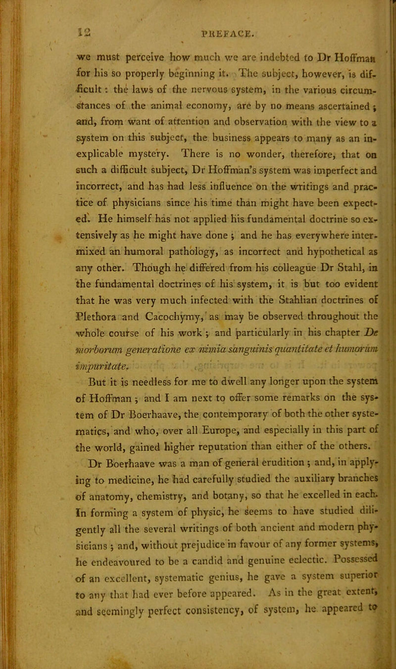 we must perceive how much we are indebted to Dr Hoffman for his so properly beginning it. The subject, however, is dif- ficult : the laws of the nervous system, in the various circum- stances of the animal economy, are by no means ascertained ; and, from want of attention and observation with the view to a system on this subject, the business appears to many as an in- explicable mystery. There is no wonder, therefore, that on such a difficult subject, Dr Hoffman’s system was imperfect and incorrect, and has had less influence on the writings and prac- tice of physicians since his time than might have been expect- ed'. He himself has not applied his fundamental doctrine so ex- tensively as he might have done ; and he has everywhere inter- mixed an humoral pathology, as incorrect and hypothetical as any other. Though he differed from his colleague Dr Stahl, in the fundamental doctrines of his system, it is but too evident that he was very much infected with the Stahlian doctrines of Plethora and Cacochymy, as may be observed throughout the whole course of his work ; and particularly in his chapter De viarborum generatione ex nimia sanguinis quantitate ct Innnarum impuritate. But it is needless for me to dwell any longer upon the system of Hoffman ; and I am next to offer some remarks on the sys- tem of Dr Boerhaave, the contemporary of both the other syste- matics, and who, over all Europe, and especially in this part of the world, gained higher reputation than either of the others. Dr Boerhaave was a man of general erudition ; and, in apply- ing to medicine, he had carefully studied the auxiliary branches of anatomy, chemistry, and botany, so that he excelled in each. In forming a system of physic, he seems to have studied dili- gently all the several writings of both ancient and modern phy- sicians •, and, without prejudice in favour of any former systems, he endeavoured to be a candid and genuine eclectic. Possessed of an excellent, systematic genius, he gave a system superior to any that had ever before appeared. As in the great extent, and seemingly perfect consistency, of system, he appeared to