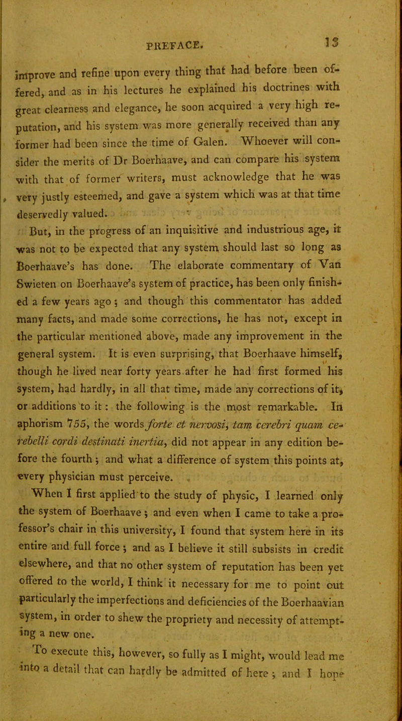 improve and refine upon every thing that had before been of- fered, and as in his lectures he explained his doctrines with great clearness and elegance, he soon acquired a very high re- putation, and his system was more generally received than any former had been since the time of Galen. Whoever will con- sider the merits of Dr Boerhaave, and can compare his system with that of former writers, must acknowledge that he was , very justly esteemed, and gave a system which was at that time deservedly valued. But, in the progress of an inquisitive and industrious age, it was not to be expected that any system should last so long as Boerhaave’s has done. The elaborate commentary of Van Swieten on Boerhaave’s system of practice, has been only finish- ed a few years ago; and though this commentator has added many facts, and made some corrections, he has not, except in the particular mentioned above, made any improvement in the general system. It is even surprising, that Boerhaave himself, though he lived near forty years after he had first formed his system, had hardly, in all that time, made any corrections of it, or additions to it: the following is the most remarkable. In aphorism 755, the words forte et nervosi, tam cerebri quam ce- rebelli cordi destinati inertia, did not appear in any edition be- fore the fourth ; and what a difference of system this points at, every physician must perceive. When I first applied'to the study of physic, I learned only the system of Boerhaave ; and even when I came to take a pro- fessor s chair in this university, I found that system here in its entire and full force; and as I believe it still subsists in credit elsewhere, and that no other system of reputation has been yet offered to the world, I think it necessary for me to point out particularly the imperfections and deficiencies of the Boerhaavian oystem, in order to shew the propriety and necessity of attempt- ing a new one. To execute this, however, so fully as I might, would lead me into a detail that can hardly be admitted of here ; and I hope