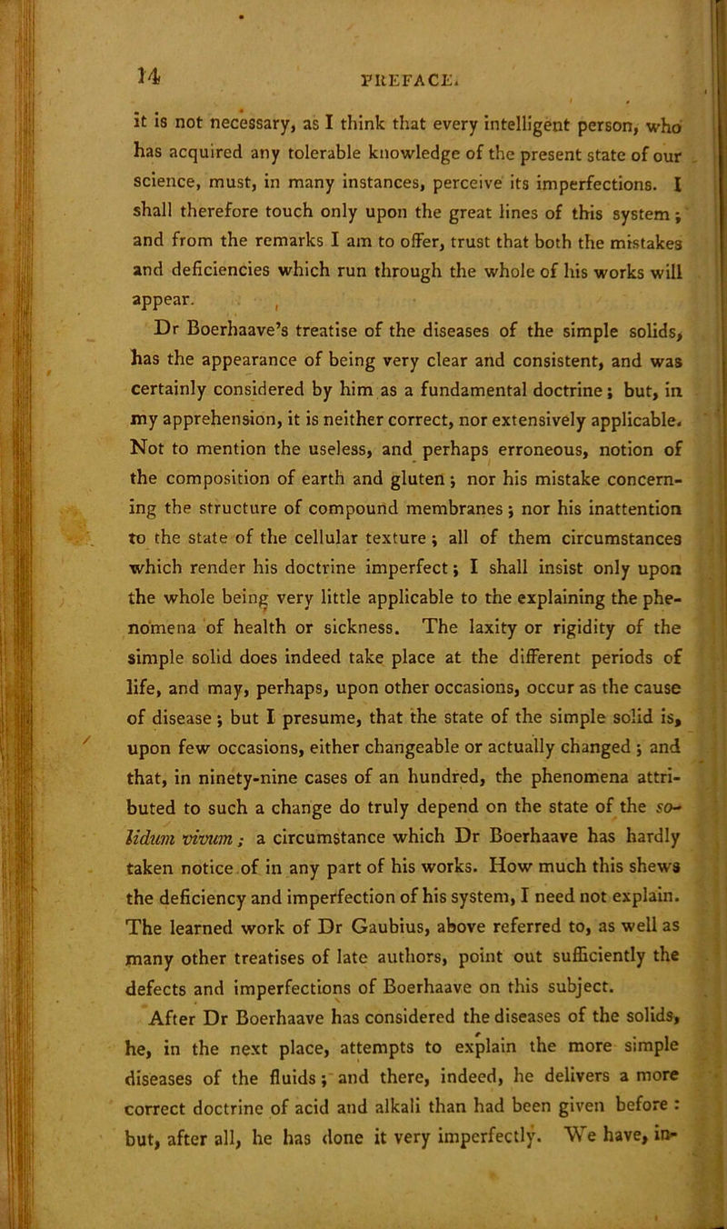 • • • it is not necessary, as I think that every intelligent person, who has acquired any tolerable knowledge of the present state of our science, must, in many instances, perceive its imperfections. I shall therefore touch only upon the great lines of this system; and from the remarks I am to offer, trust that both the mistakes and deficiencies which run through the whole of his works will appear. ( Dr Boerhaave’s treatise of the diseases of the simple solids, has the appearance of being very clear and consistent, and was certainly considered by him as a fundamental doctrine; but, in my apprehension, it is neither correct, nor extensively applicable. Not to mention the useless, and perhaps erroneous, notion of the composition of earth and gluten; nor his mistake concern- ing the structure of compound membranes; nor his inattention to the state of the cellular texture; all of them circumstances which render his doctrine imperfect; I shall insist only upon the whole being very little applicable to the explaining the phe- nomena of health or sickness. The laxity or rigidity of the simple solid does indeed take place at the different periods of life, and may, perhaps, upon other occasions, occur as the cause of disease; but I presume, that the state of the simple solid is, upon few occasions, either changeable or actually changed ; and that, in ninety-nine cases of an hundred, the phenomena attri- buted to such a change do truly depend on the state of the so- lidum vivum; a circumstance which Dr Boerhaave has hardly taken notice of in any part of his works. How much this shews the deficiency and imperfection of his system, I need not explain. The learned work of Dr Gaubius, above referred to, as well as many other treatises of late authors, point out sufficiently the defects and imperfections of Boerhaave on this subject. After Dr Boerhaave has considered the diseases of the solids, he, in the next place, attempts to explain the more simple diseases of the fluids; and there, indeed, he delivers a more correct doctrine of acid and alkali than had been given before : but, after all, he has done it very imperfectly. We have, in-