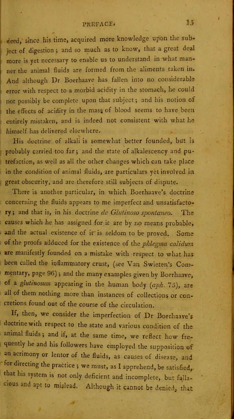 deed,' since his time, acquired more knowledge upon the sub- ject of digestion ; and so much as to know, that a great deal more is yet necessary to enable us to understand in what man- ner the animal fluids are formed from the aliments taken in. And although Dr Boerhaave has fallen into no considerable error with respect to a morbid acidity in the stomach, he could not possibly be complete upon that subject; and his notion of the effects of acidity in the mass of blood seems to have been entirely mistaken, and is indeed not consistent with what he himself has delivered elsewhere. His doctrine of alkali is somewhat better founded, belt is probably carried too far; and the state of alkalescency and pu- trefaction, as well as all the other changes which can take place in the condition of animal fluids, are particulars yet involved in great obscurity, and are therefore still subjects of dispute. There is another particular, in which Boerhaave’s doctrine concerning the fluids appears to me imperfect and unsatisfacto- ry ; and that is, in his doctrine de Glutinoso spontaneo. The causes which he has assigned for it are by no means probable, and the actual existence of iris seldom to be proved. Some of the proofs adduced for the existence of the phlegmci caliduvi are manifestly founded on a mistake with respect to what has been called the inflammatory crust, (see Van Swieten’s Com- mentary, page 96); and the many examples given by Boerhaave, of a glutinosum appearing in the human body (aph. 75), are all of them nothing more than instances of collections or con- cretions found out of the course of the circulation. If, then, we consider the imperfection of Dr Boerhaave’s doctrine with respect to the state and various condition of the animal fluids; and if, at the same time, we reflect how fre- quently he and his followers have employed the supposition of an acrimony or lentor of the fluids, as causes of disease, and -for directing the practice ; we must, as I apprehend, be satisfied, that Ins system is not only deficient and incomplete, but falla- cious and apt to mislead. Although it cannot be denied,, that