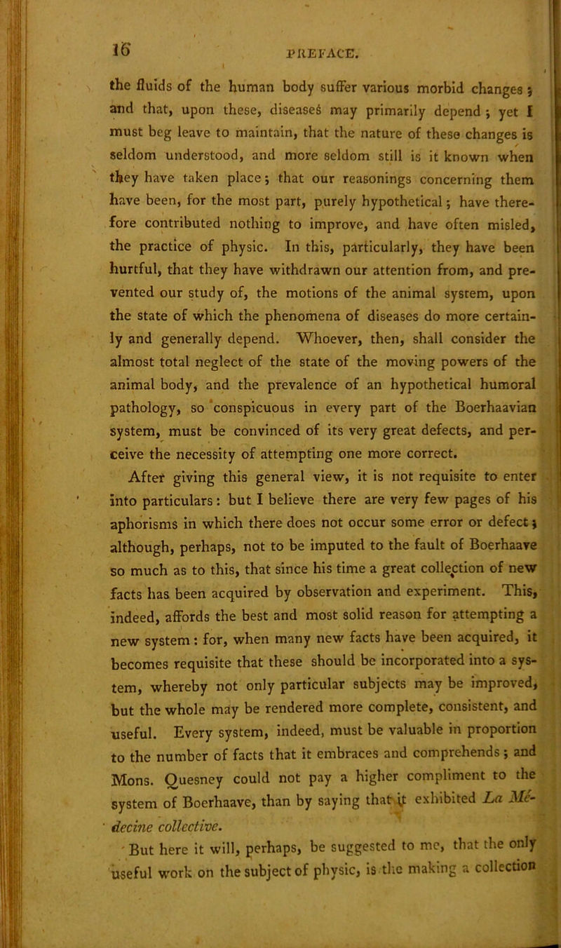 l PREFACE. the fluids of the human body suffer various morbid changes 5 and that, upon these, diseased may primarily depend j yet I must beg leave to maintain, that the nature of these changes is seldom understood, and more seldom still is it known when they have taken place; that our reasonings concerning them have been, for the most part, purely hypothetical; have there- fore contributed nothing to improve, and have often misled, the practice of physic. In this, particularly, they have been hurtful, that they have withdrawn our attention from, and pre- vented our study of, the motions of the animal system, upon the state of which the phenomena of diseases do more certain- ly and generally depend. Whoever, then, shall consider the almost total neglect of the state of the moving powers of the animal body, and the prevalence of an hypothetical humoral pathology, so conspicuous in every part of the Boerhaavian system, must be convinced of its very great defects, and per- ceive the necessity of attempting one more correct. After giving this general view, it is not requisite to enter into particulars: but I believe there are very few pages of his aphorisms in which there does not occur some error or defect; although, perhaps, not to be imputed to the fault of Boerhaave so much as to this, that since his time a great collection of new facts has been acquired by observation and experiment. This, indeed, affords the best and most solid reason for attempting a new system: for, when many new facts have been acquired, it becomes requisite that these should be incorporated into a sys- tem, whereby not only particular subjects may be improved, but the whole may be rendered more complete, consistent, and useful. Every system, indeed, must be valuable in proportion to the number of facts that it embraces and comprehends; and Mons. Ouesney could not pay a higher compliment to the system of Boerhaave, than by saying that exhibited La Me- ‘ decine collective. But here it will, perhaps, be suggested to me, that the only useful work on the subject of physic, is the making a collection