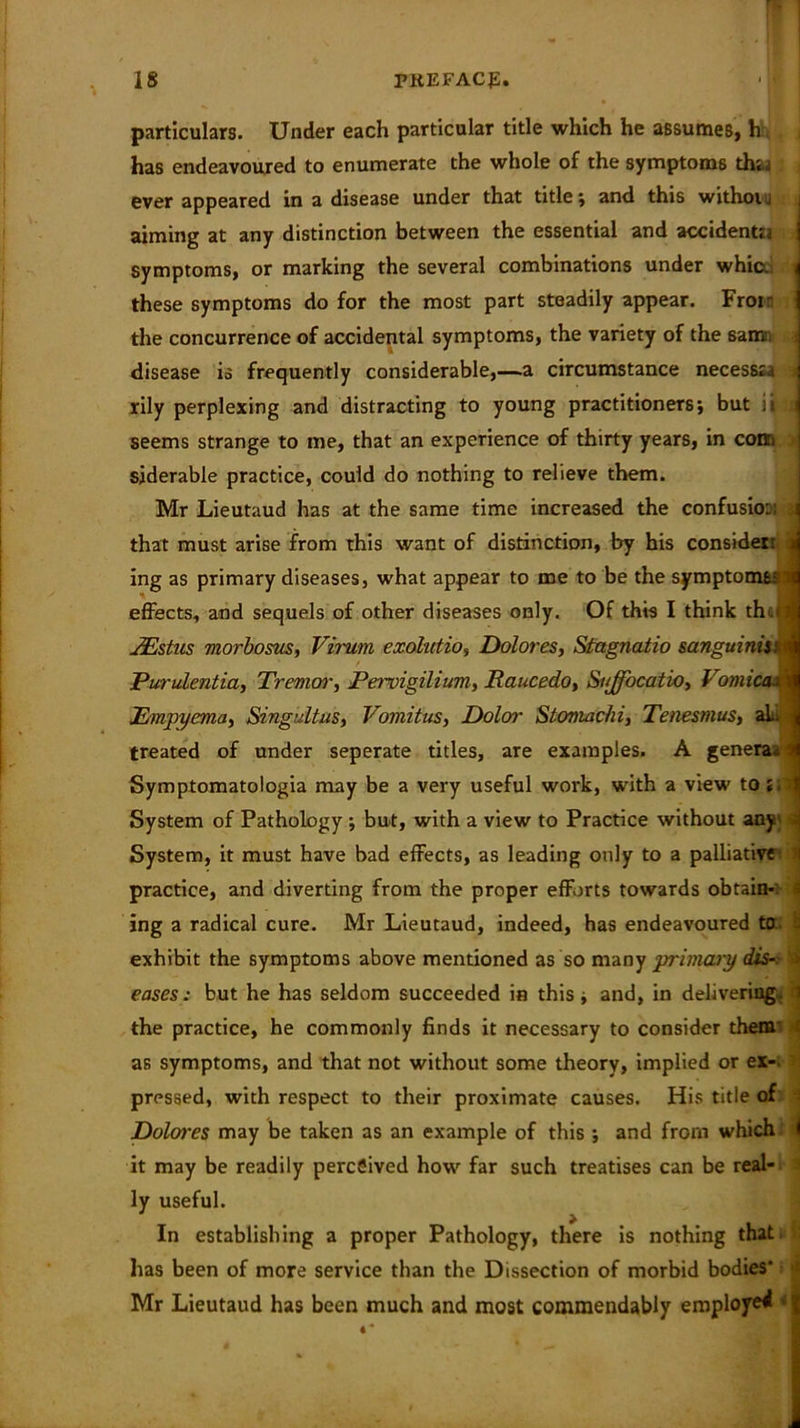 particulars. Under each particular title which he assumes, h has endeavoured to enumerate the whole of the symptoms th;.1 ever appeared in a disease under that title; and this withoi j aiming at any distinction between the essential and accidentia symptoms, or marking the several combinations under whic.; these symptoms do for the most part steadily appear. Frotr the concurrence of accidental symptoms, the variety of the samn disease is frequently considerable,—a circumstance necessra rily perplexing and distracting to young practitioners; but ii seems strange to me, that an experience of thirty years, in com siderable practice, could do nothing to relieve them. Mr Lieutaud has at the same time increased the confusio:, that must arise from this want of distinction, by his consider: j ing as primary diseases, what appear to me to be the symptoms? sfl effects, and sequels of other diseases only. Of this I think then JEstus morbosus, Virum exohdio, Dolores, Stagnatio sanguinis: i Purulcntia, Tremor, Pervigilium, Raucedo, Sujfocatio, Vomica ■ H Empyema, Singultus, Vomitus, Doloi' Stomachi, Tenesmus, al. treated of under seperate titles, are examples. A genera^ Symptomatologia may be a very useful work, with a view to System of Pathology ; but, with a view to Practice without any q I System, it must have bad effects, as leading only to a palliative' i practice, and diverting from the proper efforts towards obtain- i ing a radical cure. Mr Lieutaud, indeed, has endeavoured to.; s exhibit the symptoms above mentioned as so many primary disa eases: but he has seldom succeeded in this; and, in delivering. 1 the practice, he commonly finds it necessary to consider them* ( as symptoms, and that not without some theory, implied or ex- pressed, with respect to their proximate causes. His title of Dolwes may be taken as an example of this ; and from which it may be readily percSived how far such treatises can be real- ly useful. In establishing a proper Pathology, there is nothing that has been of more service than the Dissection of morbid bodies* Mr Lieutaud has been much and most commendably employed <