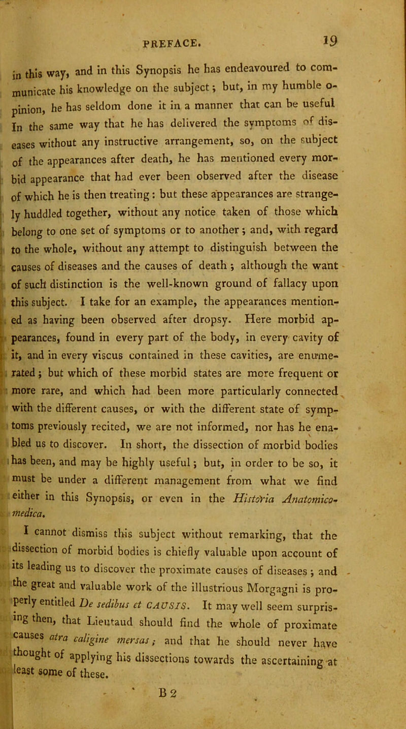 in this way, and in this Synopsis he has endeavoured to com- municate his knowledge on the subject; but, in my humble o- pinion, he has seldom done it in a manner that can be useful In the same way that he has delivered the symptoms of dis- eases without any instructive arrangement, so, on the subject of the appearances after death, he has mentioned every mor- bid appearance that had ever been observed after the disease of which he is then treating: but these appearances are strange- ly huddled together, without any notice taken of those which belong to one set of symptoms or to another; and, with regard to the whole, without any attempt to distinguish between the causes of diseases and the causes of death ; although the want of such distinction is the well-known ground of fallacy upon this subject. I take for an example, the appearances mention- t ed as having been observed after dropsy. Here morbid ap- pearances, found in every part of the body, in every cavity o£ i it, and in every viscus contained in these cavities, are enume- rated ; but which of these morbid states are more frequent or more rare, and which had been more particularly connected with the different causes, or with the different state of symp- toms previously recited, we are not informed, nor has he ena- bled us to discover. In short, the dissection of morbid bodies has been, and may be highly useful; but, in order to be so, it must be under a different management from what we find either in this Synopsis, or even in the HistoVia Anatomica- •: medica. I cannot dismiss tins subject without remarking, that the dissection of morbid bodies is chiefly valuable upon account of its leading us to discover the proximate causes of diseases; and the great and valuable work of the illustrious Morgagni is pro- perly entitled De sedibus et CAUSIS. It may well seem surpris- es then, that Lieutaud should find the whole of proximate causes atra caligine mersas; and that he should never have thought of applying his dissections towards the ascertaining at least some of these. B 2
