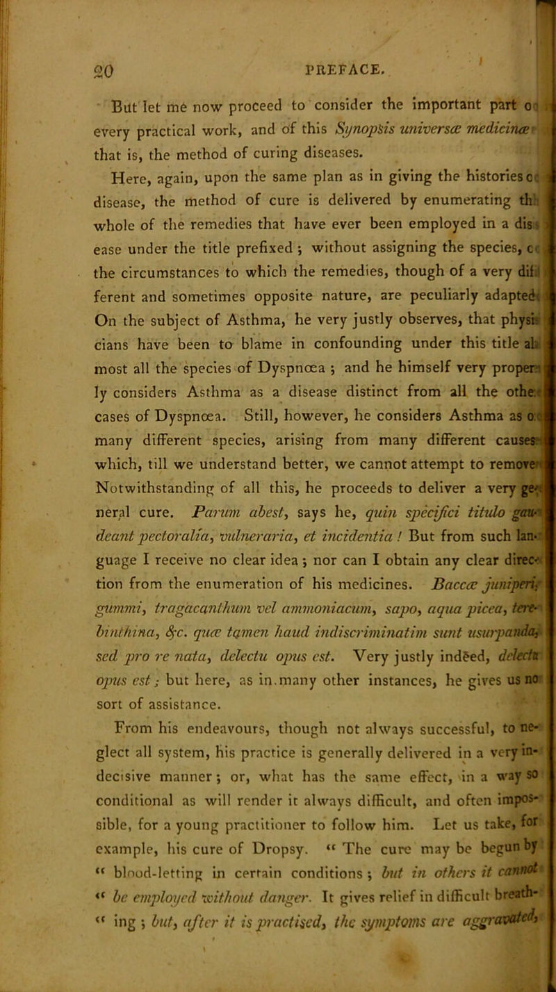 Bitt let me now proceed to consider the important part oa n every practical work, and of this Synopsis universes medicinali .v that is, the method of curing diseases. Here, again, upon the same plan as in giving the histories o: j disease, the method of cure is delivered by enumerating thl whole of the remedies that have ever been employed in a dis - t ease under the title prefixed ; without assigning the species, cc J the circumstances to which the remedies, though of a very dif ferent and sometimes opposite nature, are peculiarly adapted. ■ On the subject of Asthma, he very justly observes, that physi- cians have been to blame in confounding under this title ab most all the species of Dyspnoea ; and he himself very proper:: ly considers Asthma as a disease distinct from all the othe- cases of Dyspnoea. Still, however, he considers Asthma as o: many different species, arising from many different causes: which, till we understand better, we cannot attempt to remove Notwithstanding of all this, he proceeds to deliver a very ge-: neral cure. Parian abest, says he, quin spccijici titido gaa- deanl pectoralia, vulneraria, et incidentia ! But from such lan- guage I receive no clear idea •, nor can I obtain any clear direc*' tion from the enumeration of his medicines. Bacccc juniperi. gwnmi, tragacanthum vel ammoniacum, sapo, aqua picea, tere- binthina, Src. qua; turnon baud indiscriminatim sunt usurpanda, sed pro re nata, delectu opus cst. Very justly indeed, delecta opus est s but here, as in. many other instances, he gives us no sort of assistance. From his endeavours, though not always successful, to ne- glect all system, his practice is generally delivered in a very in- decisive manner; or, what has the same effect, in a way so conditional as will render it always difficult, and often impos- sible, for a young practitioner to follow him. Let us take, for example, his cure of Dropsy. “The cure maybe begun by <c blood-letting in certain conditions but in others it cannot <( be employed without danger. It gives relief in difficult breath- “ ing •, but, after it is practised, the symptoms are aggravated,