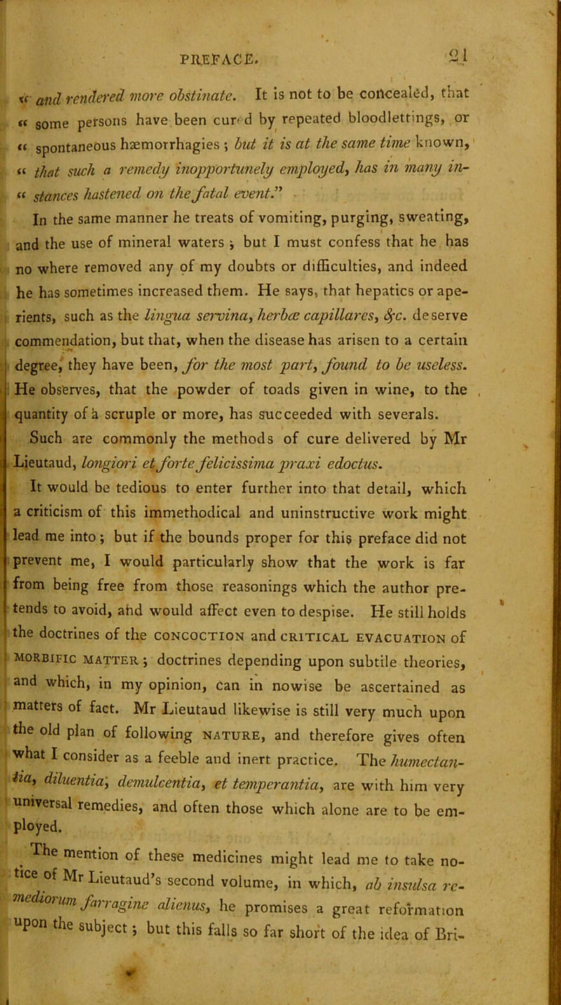 s xc and rendered more obstinate. It is not to be concealed, tnat n some persons have been cur- d by repeated bloodlettings, or « spontaneous hsemorrhagies ; but it is at the same time known, (c i/wt such a remedy inopportunely employed, has in many in- « stances hastened on the fatal event” In the same manner he treats of vomiting, purging, sweating, and the use of mineral waters ; but I must confess that he has no where removed any of my doubts or difficulties, and indeed he has sometimes increased them. He says, that hepatics or ape- rients, such as the lingua servina, lierbce capillares, fyc. deserve commendation, but that, when the disease has arisen to a certain degree, they have been, for the most part, found to be useless. He observes, that the powder of toads given in wine, to the . quantity of a scruple or more, has succeeded with severals. Such are commonly the methods of cure delivered by Mr Lieutaud, longiori et forte felicissima praxi edoctus. It would be tedious to enter further into that detail, which a criticism of this immethodical and uninstructive work might lead me into; but if the bounds proper for this preface did not prevent me, I would particularly show that the yvork is far from being free from those reasonings which the author pre- tends to avoid, ahd would affect even to despise. He still holds the doctrines of the concoction and critical evacuation of : morbific matter ; doctrines depending upon subtile theories, and which, in my opinion, can in nowise be ascertained as ! matters of fact. Mr Lieutaud likewise is still very much upon the old plan of following nature, and therefore gives often what I consider as a feeble and inert practice. The humectan- iia, diluentia, demidcentia, et temperantia, are with him very universal remedies, and often those which alone are to be em- ployed. . mention of these medicines might lead me to take no- of Mr Lieutaud s second volume, in which, ab insulsa re- diojum fat ragine alienus, he promises a great reformation pon the subject j but this falls so far short of the idea of Bri-
