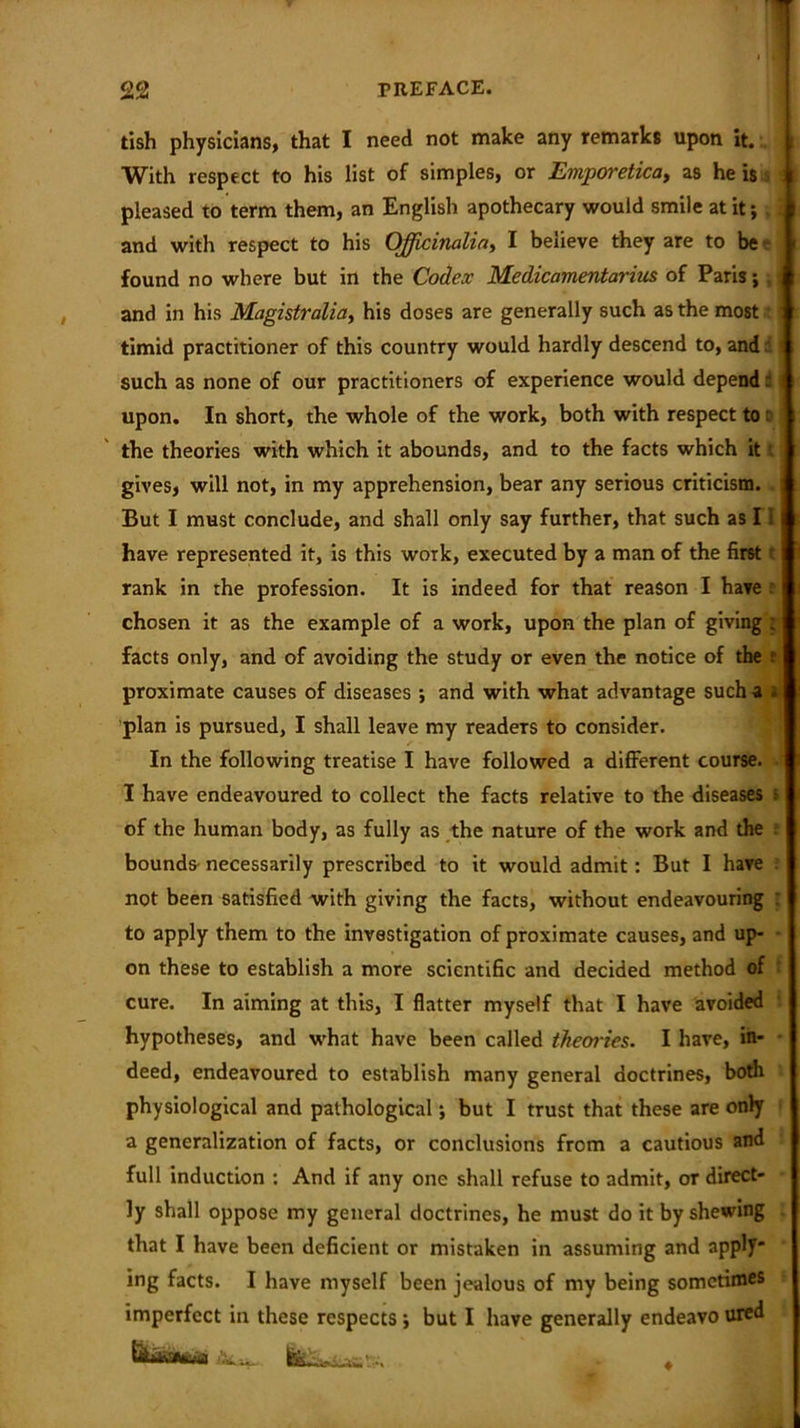22 PREFACE. tish physicians, that I need not make any remarks upon it. With respect to his list of simples, or Einporeticat as he is j pleased to term them, an English apothecary would smile at it; . and with respect to his Officinalis I believe they are to be found no where but in the Codex Medicamentarius of Paris; and in his Magistralia, his doses are generally such as the most ' timid practitioner of this country would hardly descend to, and d 1 such as none of our practitioners of experience would depend: upon. In short, the whole of the work, both with respect to r the theories with which it abounds, and to the facts which it t gives, will not, in my apprehension, bear any serious criticism. But I must conclude, and shall only say further, that such as 11 have represented it, is this work, executed by a man of the first t rank in the profession. It is indeed for that reason I have chosen it as the example of a work, upon the plan of giving ; facts only, and of avoiding the study or even the notice of the 8 proximate causes of diseases *, and with what advantage such a s plan is pursued, I shall leave my readers to consider. In the following treatise I have followed a different course. I have endeavoured to collect the facts relative to the diseases s of the human body, as fully as the nature of the work and the bounds necessarily prescribed to it would admit: But I have not been satisfied with giving the facts, without endeavouring : to apply them to the investigation of proximate causes, and up- on these to establish a more scientific and decided method of cure. In aiming at this, I flatter myself that I have avoided hypotheses, and what have been called theories. I have, in- deed, endeavoured to establish many general doctrines, both physiological and pathological; but I trust that these are only a generalization of facts, or conclusions from a cautious and full induction : And if any one shall refuse to admit, or direct- ly shall oppose my general doctrines, he must do it by shewing that I have been deficient or mistaken in assuming and apply* ing facts. I have myself been jealous of my being sometimes imperfect in these respects ; but I have generally endeavo ured W IttbfeBS. . - ♦
