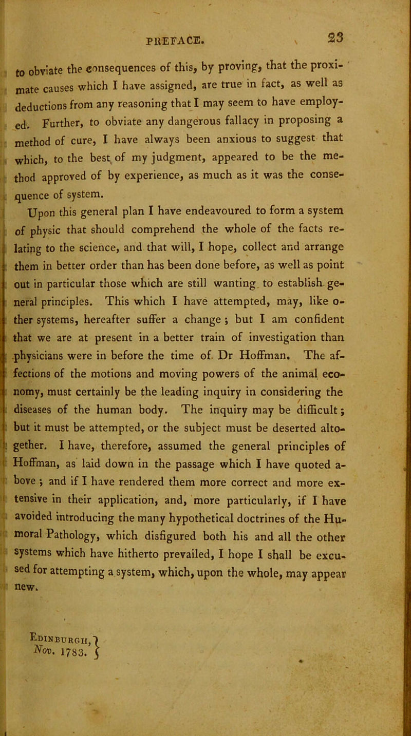 to obviate the consequences of this, by proving, that the proxi- mate causes which I have assigned, are true in fact, as well as deductions from any reasoning that I may seem to have employ- ed. Further, to obviate any dangerous fallacy in proposing a method of cure, I have always been anxious to suggest that which, to the best of my judgment, appeared to be the me- thod approved of by experience, as much as it was the conse- quence of system. Upon this general plan I have endeavoured to form a system of physic that should comprehend the whole of the facts re- lating to the science, and that will, I hope, collect and arrange them in better order than has been done before, as well as point out in particular those which are still wanting to establish ge- neral principles. This which I have attempted, may, like o- ther systems, hereafter suffer a change ; but I am confident that we are at present in a better train of investigation than physicians were in before the time of Dr Hoffman. The af- fections of the motions and moving powers of the animal eco- nomy, must certainly be the leading inquiry in considering the diseases of the human body. The inquiry may be difficult; but it must be attempted, or the subject must be deserted alto- gether. I have, therefore, assumed the general principles of Hoffman, as laid down in the passage which I have quoted a- bove 5 and if I have rendered them more correct and more ex- tensive in their application, and, more particularly, if I have avoided introducing the many hypothetical doctrines of the Hu- moral Pathology, which disfigured both his and all the other systems which have hitherto prevailed, I hope I shall be excu- sed for attempting a system, which, upon the whole, may appear new. Edinburgh,') Nov. 1783. 5