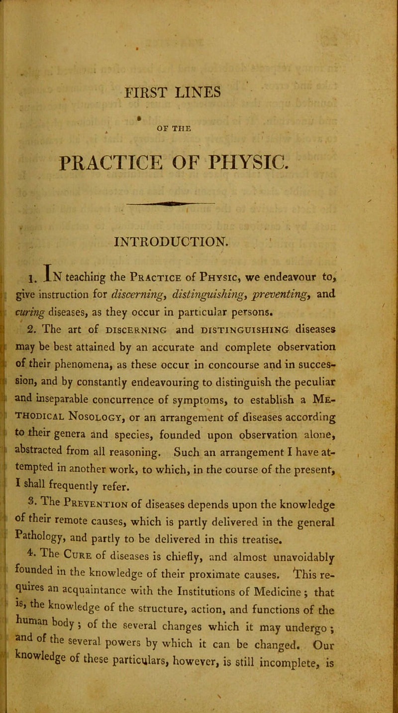 FIRST LINES OF TIIE PRACTICE OF PHYSIC. <Y INTRODUCTION. 1. In teaching the Practice of Physic, we endeavour to, give instruction for discerning, distinguishing, preventing, and curing diseases, as they occur in particular persons. 2. The art of discerning and distinguishing diseases may be best attained by an accurate and complete observation of their phenomena, as these occur in concourse and in succes- sion, and by constantly endeavouring to distinguish the peculiar and inseparable concurrence of symptoms, to establish a Me- thodical Nosology, or an arrangement of diseases according to their genera and species, founded upon observation alone, abstracted from all reasoning. Such an arrangement I have at- tempted in another work, to which, in the course of the present, I shall frequently refer. 3. The Prevention of diseases depends upon the knowledge of their remote causes, which is partly delivered in the general Pathology, and partly to be delivered in this treatise. 4. The Cure of diseases is chiefly, and almost unavoidably founded in the knowledge of their proximate causes, 'this re- quires an acquaintance with the Institutions of Medicine; that is> the knowledge of the structure, action, and functions of the human body ; of the several changes which it may undergo ; and of the several powers by which it can be changed. Our knowledge of these particulars, however, is still incomplete, is