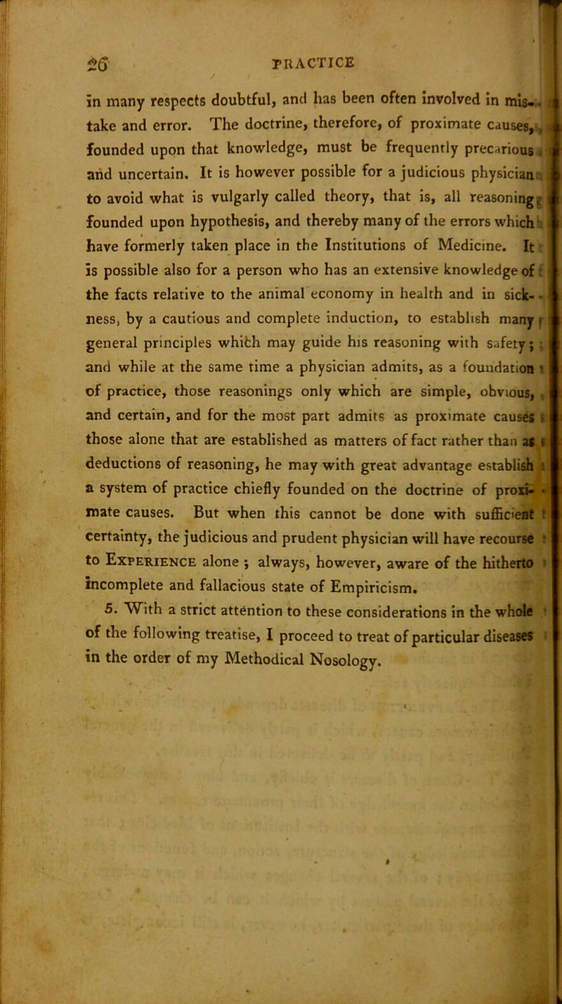 / in many respects doubtful, and has been often involved in mis. < t take and error. The doctrine, therefore, of proximate causes, ,» founded upon that knowledge, must be frequently precarious arid uncertain. It is however possible for a judicious physician ; to avoid what is vulgarly called theory, that is, all reasoning g! founded upon hypothesis, and thereby many of the errors which' have formerly taken place in the Institutions of Medicine. It is possible also for a person who has an extensive knowledge of: the facts relative to the animal economy in health and in sick- • ness, by a cautious and complete induction, to establish many f general principles whifch may guide his reasoning with safety; . and while at the same time a physician admits, as a foundation I of practice, those reasonings only which are simple, obvious, , and certain, and for the most part admits as proximate causes i those alone that are established as matters of fact rather than as t deductions of reasoning, he may with great advantage establish 1 a system of practice chiefly founded on the doctrine of proxi- « mate causes. But when this cannot be done with sufficient : certainty, the judicious and prudent physician will have recourse t to Experience alone ; always, however, aware of the hitherto > incomplete and fallacious state of Empiricism. 5. With a strict attention to these considerations in the whole of the following treatise, I proceed to treat of particular diseases ; in the order of my Methodical Nosology.