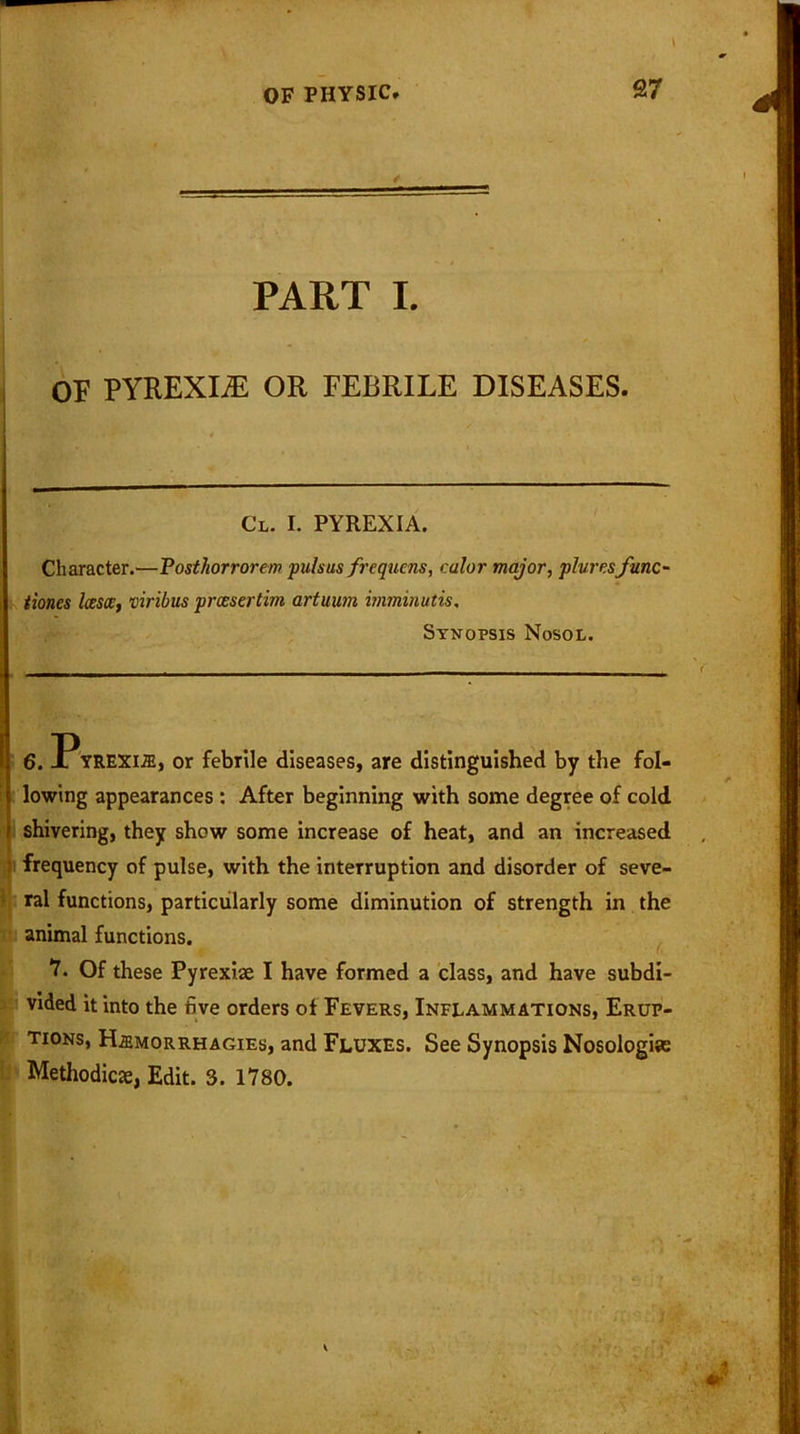 ✓ PART I. OF PYREXLE OR FEBRILE DISEASES. Cl. I. PYREXIA. Character.—Posthorrorem pulsus frequcns, calor major, plure.sfunc- tioned lessee, viribus prccsertim artuum imminutis, Synopsis Nosol. 6. Pyrexite, or febrile diseases, are distinguished by the fol- lowing appearances : After beginning with some degree of cold shivering, they show some increase of heat, and an increased frequency of pulse, with the interruption and disorder of seve- ral functions, particularly some diminution of strength in the animal functions. 7. Of these Pyrexise I have formed a class, and have subdi- vided it into the five orders of Fevers, Inflammations, Erup- tions, H2emorrhagies, and Fluxes. See Synopsis Nosologias Methodic#, Edit. 3. 1780.