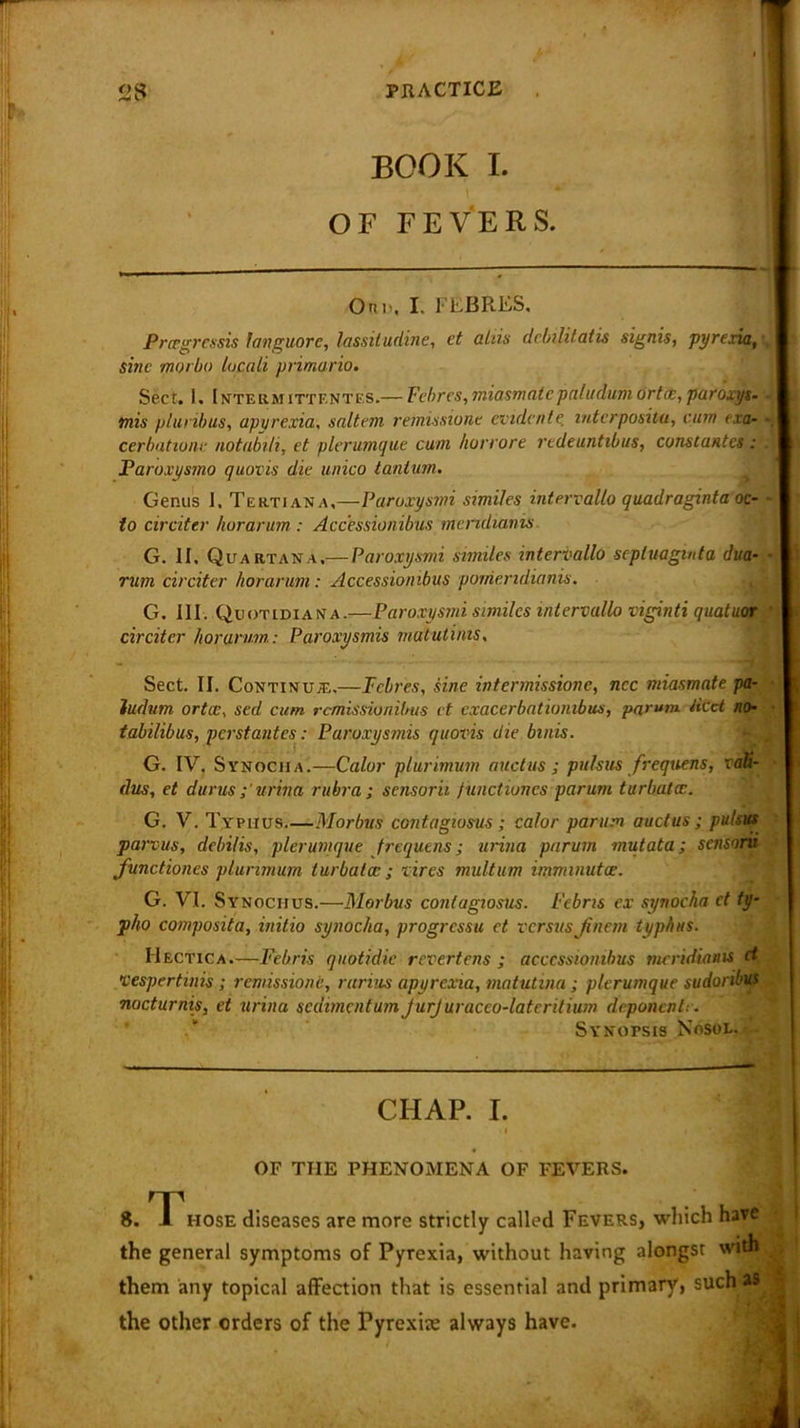 ^ V* BOOK L OF FEVERS. Onn, I. FEBRES, Prcegressis languorc, lassiludine, ct a Ins dcbilitatis signis, pyrexia,', sine morbo locali primario. Sect. I. Interm iTTF.NTES.— Fcbrcs, miasm ate paludum ortce, paroxys- mis pluribus, apyrexia, saltern remissione evidente intcrposiui, cum exa- cerbatione notabili, et plerumque cum hurrore redeuntibus, ccm&tantes : Paroxysmo quovis die unico tantum. Genus 1. Tertiana,—Paruxysmi similes intervallo quadraginta oc- - to circiter horarum : Accessionibus meridianis G. II. Quartan a,— Paruxysmi similes intervallo scpluagmta dua- ■ rum circiter horarum: Accessionibus poirieridianis. G. III. Quotidian’a.—Paruxysmi similes intervallo viginti quatuor circiter horarum: Paroxysmis matutints. Sect. II. Continual,.—Tclres, sine intermissione, ncc miasmate pa- ludum or tic, sed cum remissionibus et cxacerbationibus, parum tied no- tabilibus, perstantes: Paroxysmis quovis die bmis. G. IV. Synocha.—Calor plurimum audits ; pulsus frequens, vaU- dus, et durus urina rubra ; sensorii f unctiuncs parum turbatcc. G. V. Typhus Morbus contagwsus; calor parum auctus ; pulsus parvus, debilis, pier unique frequens; urina parum mutata; sensorii functiones plurimum turbatcc; vires multum imminutoe. G. VI. Synociius.—Morbus contagwsus. Fcbris ex synocha ct ty- pho composita, initio synocha, progressu ct versusJiitem typhus. Hectica.—Febris quotidie revertens ; accessionibus meridianis et, jj vespertinis; remissione, rarius apyrexia, matutina ; plerumque sudoribus nocturnis, et urina scdimcntum JurJuracco-lateritium deponents. Synotsis Nosol.-- CHAP. I. i OF THE PHENOMENA OF FEVERS. 8. 1 hose diseases are more strictly called Fevers, which have the general symptoms of Pyrexia, without having alongst with . them any topical affection that is essential and primary, such a® I the other orders of the Pyrexia: always have.