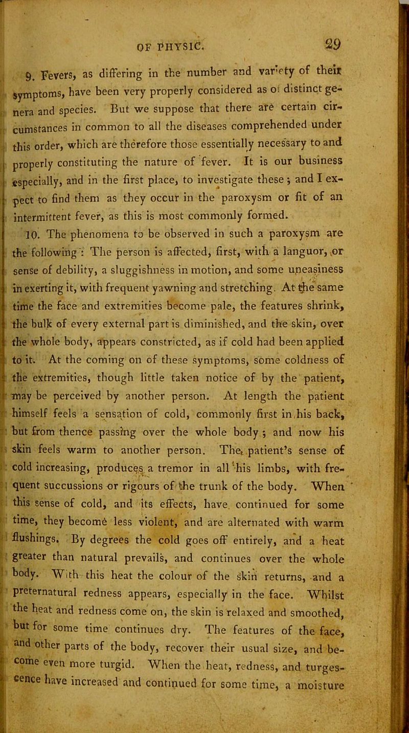 9. Fevers, as differing in the number and varety of their Symptoms, have been very properly considered as O', distinct ge- nera and species. But we suppose that there are certain cir- cumstances in common to all the diseases comprehended under this order, which are therefore those essentially necessary to and j properly constituting the nature of fever. It is our business especially, and in the first place, to investigate these •, and I ex- pect to find them as they occur in the paroxysm or fit of an intermittent fever, as this is most commonly formed. 10. The phenomena to be observed in such a paroxysm are the following ': The person is affected, first, with a languor, ..or sense of debility, a sluggishness in motion, and some uneasiness in exerting it, with frequent yawning and stretching. At $ie same time the face and extremities become pale, the features shrink, the bulk of every external part is diminished, and the skin, over the whole body, appears constricted, as if cold had been applied l to it. At the coming on of these symptoms, some coldness of the extremities, though little taken notice of by the patient, may be perceived by another person. At length the patient 1 himself feels a sensation of cold, commonly first in,his back, but from thence passing over the whole body •, and now his skin feels warm to another person. The, patient’s sense of cold increasing, produces a tremor in all his limbs, with fre- quent succussions or rigours of the trunk of the body. When ' this sense of cold, and its effects, have continued for some time, they become less violent, and are alternated with warm flushings. By degrees the cold goes off entirely, and a heat greater than natural prevails, and continues over the whole body. With this heat the colour of the skin returns, and a preternatural redness appears, especially in the face. Whilst the heat and redness come on, the skin is relaxed and smoothed, but for some time continues dry. The features of the face, and other parts of the body, recover their usual size, and be- come even more turgid. When the heat, redness, and turges- ^ cence have increased and continued for some time, a moisture
