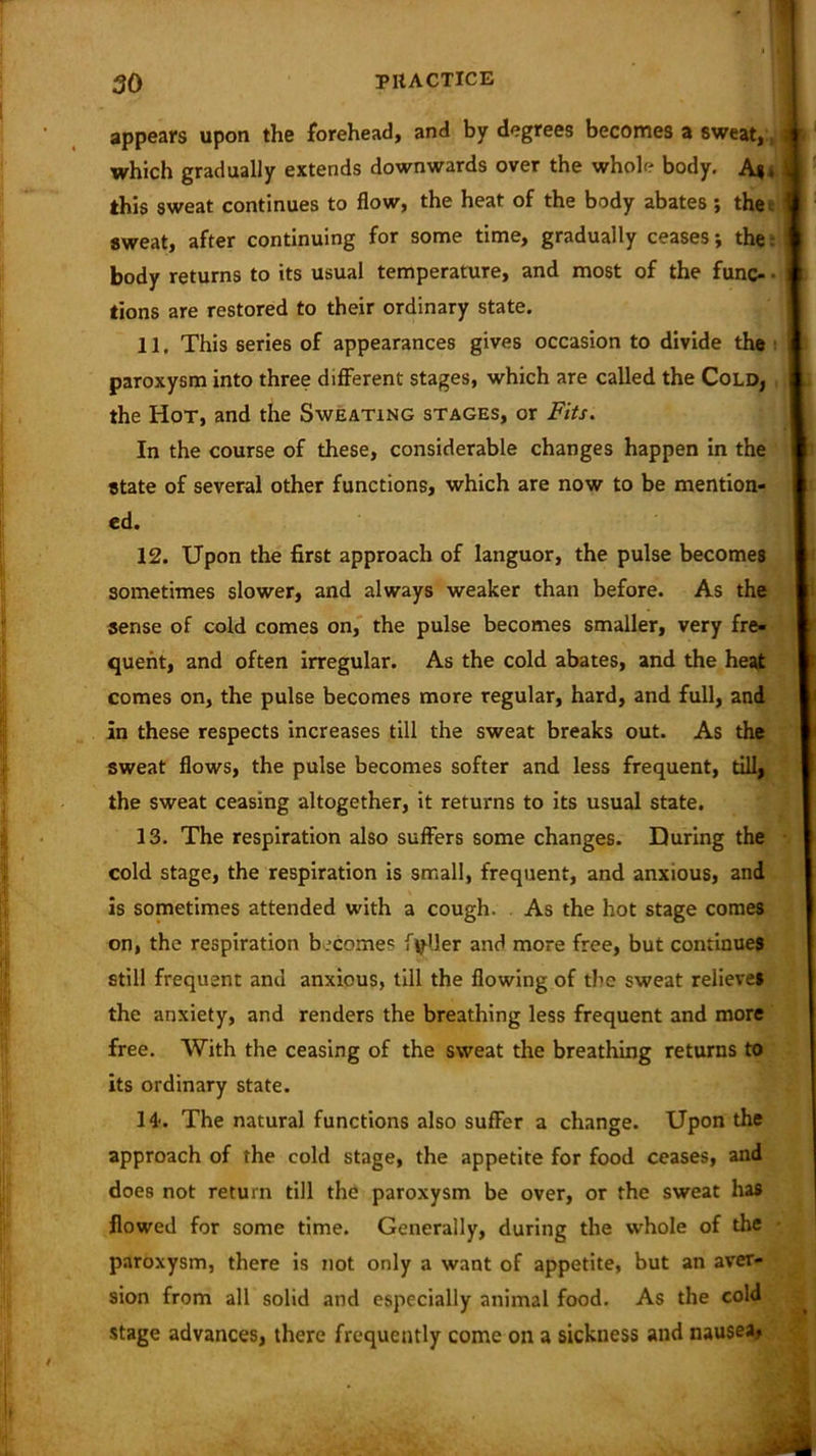 appears upon the forehead, and by degrees becomes a sweat,, which gradually extends downwards over the whole body. A*, this sweat continues to flow, the heat of the body abates ; the: sweat, after continuing for some time, gradually ceases; the: body returns to its usual temperature, and most of the func- • tions are restored to their ordinary state. 11. This series of appearances gives occasion to divide the paroxysm into three different stages, which are called the Cold, the Hot, and the Sweating stages, or Fits. In the course of these, considerable changes happen in the state of several other functions, which are now to be mention- ed. 12. Upon the first approach of languor, the pulse becomes sometimes slower, and always weaker than before. As the sense of cold comes on, the pulse becomes smaller, very fre- quent, and often irregular. As the cold abates, and the heat comes on, the pulse becomes more regular, hard, and full, and in these respects increases till the sweat breaks out. As the sweat flows, the pulse becomes softer and less frequent, till, the sweat ceasing altogether, it returns to its usual state. 13. The respiration also suffers some changes. During the cold stage, the respiration is small, frequent, and anxious, and is sometimes attended with a cough. As the hot stage comes on, the respiration becomes filler and more free, but continues still frequent and anxious, till the flowing of the sweat relieves the anxiety, and renders the breathing less frequent and more free. With the ceasing of the sweat the breathing returns to its ordinary state. 14-. The natural functions also suffer a change. Upon the approach of the cold stage, the appetite for food ceases, and does not return till the paroxysm be over, or the sweat has flowed for some time. Generally, during the whole of the paroxysm, there is not only a want of appetite, but an aver- sion from all solid and especially animal food. As the cold stage advances, there frequently come on a sickness and nausea.