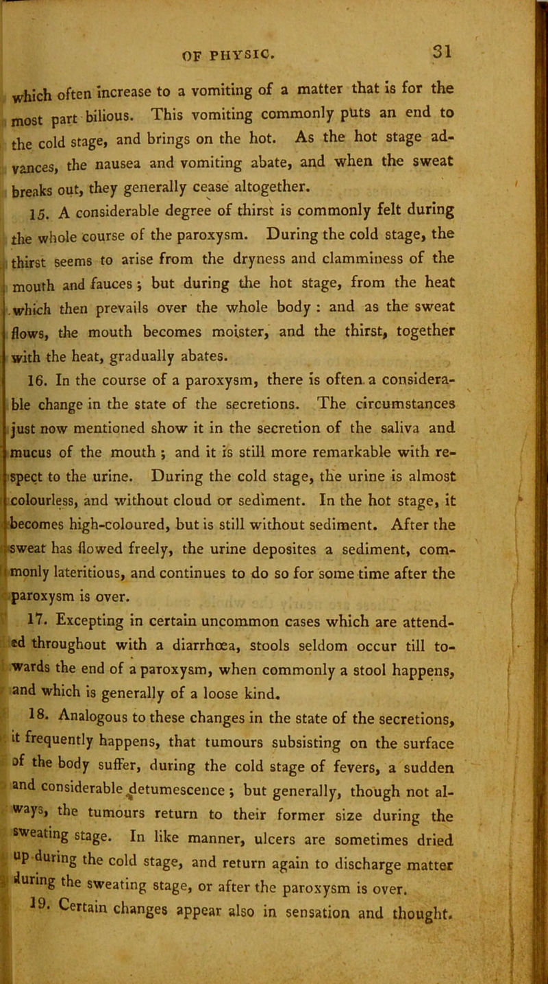 which often increase to a vomiting of a matter that is for the most part bilious. This vomiting commonly puts an end to the cold stage, and brings on the hot. As the hot stage ad- vances, the nausea and vomiting abate, and when the sweat breaks out, they generally cease altogether. 15. A considerable degree of thirst is commonly felt during the whole course of the paroxysm. During the cold stage, the thirst seems to arise from the dryness and clamminess of the j mouth and fauces *, but during the hot stage, from the heat which then prevails over the whole body : and as the sweat flows, the mouth becomes moister, and the thirst, together with the heat, gradually abates. 16. In the course of a paroxysm, there is often, a considera- ble change in the state of the secretions. The circumstances just now mentioned show it in the secretion of the saliva and mucus of the mouth ; and it is still more remarkable with re- spect to the urine. During the cold stage, the urine is almost colourless, and without cloud or sediment. In the hot stage, it becomes high-coloured, but is still without sediment. After the sweat has flowed freely, the urine deposites a sediment, com- imonly lateritious, and continues to do so for some time after the paroxysm is over. 17. Excepting in certain uncommon cases which are attend- ed throughout with a diarrhoea, stools seldom occur till to- wards the end of a paroxysm, when commonly a stool happens, and which is generally of a loose kind. 18. Analogous to these changes in the state of the secretions, it frequently happens, that tumours subsisting on the surface of the body suffer, during the cold stage of fevers, a sudden and considerable detumescence ; but generally, though not al- ways, the tumours return to their former size during the sweating stage. In like manner, ulcers are sometimes dried ^ up during the cold stage, and return again to discharge matter |i during the sweating stage, or after the paroxysm is over. 19. Certain changes appear also in sensation and thought.