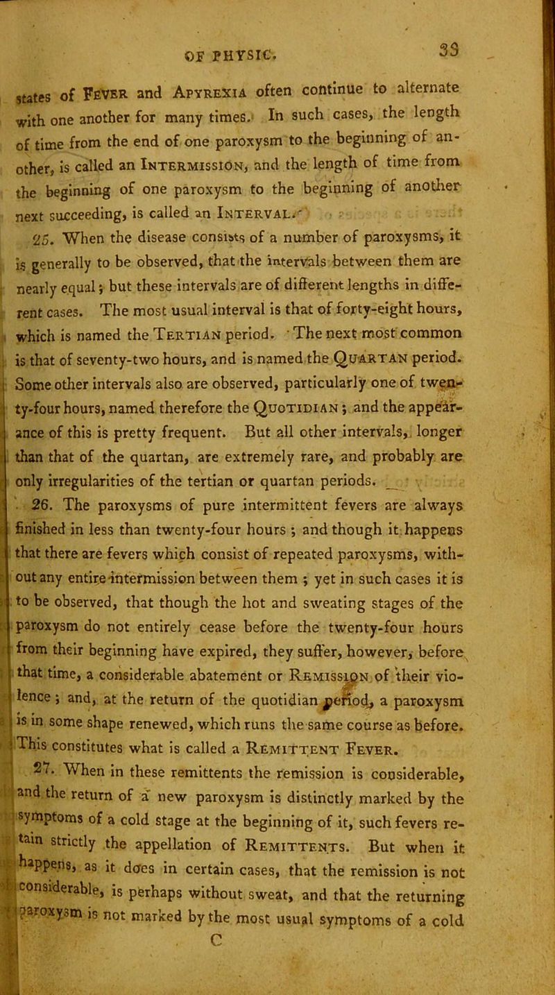 •/- states of Fever and Apyrexia often continue to alternate with one another for many times. In such cases, the length of time from the end of one paroxysm to the beginning of an- other, is called an Intermission, and the length of time from the beginning of one paroxysm to the beginning of another next succeeding, is called an Intervals ' 25. When the disease consists of a number of paroxysms, it is generally to be observed, that the intervals between them are nearly equal *, but these intervals are of different lengths in diffe- rent cases. The most usual interval is that of forty-eight hours, which is named the Tertian period. • The next most common is that of seventy-two hours, and is named the Quartan period. Some other intervals also are observed, particularly one of twen- ty-four hours, named therefore the Quotidian ; and the appear- ance of this is pretty frequent. But all other intervals, longer than that of the quartan, are extremely rare, and probably are only irregularities of the tertian or quartan periods. _ . 26. The paroxysms of pure intermittent fevers are always finished in less than twenty-four hours *, and though it happens that there are fevers which consist of repeated paroxysms, with- I out any entire-intermission between them ; yet in such cases it is to be observed, that though the hot and sweating stages of the P paroxysm do not entirely cease before the twenty-four hours from their beginning have expired, they suffer, however, before that time, a considerable abatement or Remission of their vio- lence ; and, at the return of the quotidian jperiodj a paroxysm s is in some shape renewed, which runs the same course as before, i fThis constitutes what is called a Remittent Fever. 27- When in these remittents the remission is considerable, and the return of a new paroxysm is distinctly marked by the symptoms of a cold stage at the beginning of it, such fevers re- tain strictly the appellation of Remittents. But when it happens, as it does in certain cases, that the remission is not ■ COnsiderable, is perhaps without sweat, and that the returning | i pa.oxyom is not marked by the most usual symptoms of a cold