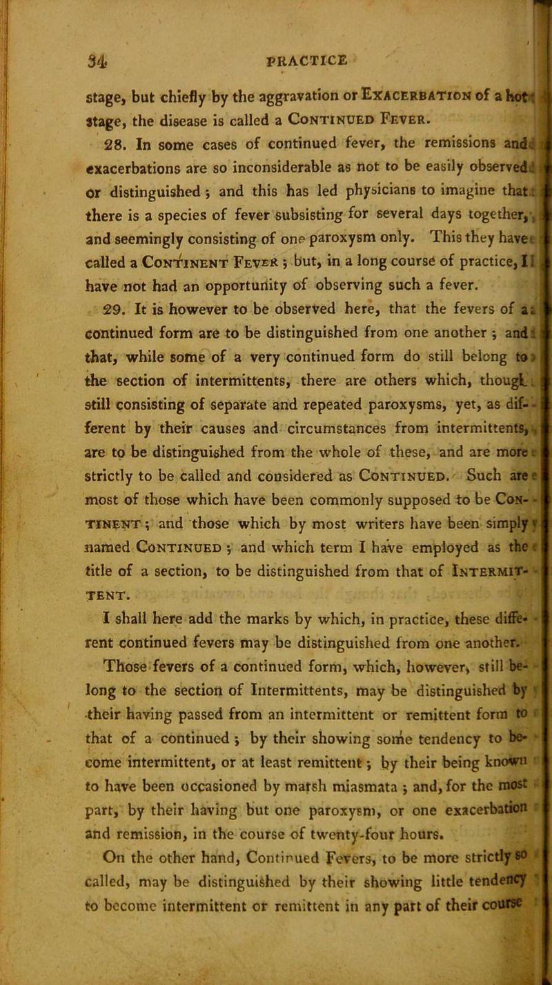 stage} but chiefly by the aggravation or Exacerbation of a hot( 5 stage, the disease is called a Continued Fever. 28. In some cases of continued fever, the remissions and- ?i exacerbations are so inconsiderable as not to be easily observed - Or distinguished; and this has led physicians to imagine that t i there is a species of fever subsisting for several days together,, | and seemingly consisting of one paroxysm only. This they have* ^ called a Continent Fever ; but, in a long course of practice, I i , have not had an opportunity of observing such a fever. 29. It is however to be observed here, that the fevers of a; continued form are to be distinguished from one another ; and: 1 that, while some of a very continued form do still belong to the section of intermittents, there are others which, though. i still consisting of separate and repeated paroxysms, yet, as dif- - ferent by their causes and circumstances from intermittents, are to be distinguished from the whole of these, and are more - strictly to be called and considered as Continued. Such are most of those which have been commonly supposed to be Con- - tinent ; and those which by most writers have been simply f named Continued ; and which term I have employed as the title of a section, to be distinguished from that of Intermit- tent. I shall here add the marks by which, in practice, these diffe- • rent continued fevers may be distinguished from one another. Those fevers of a continued form, which, however, still be- long to the section of Intermittents, may be distinguished by •their having passed from an intermittent or remittent form to that of a continued ; by their showing some tendency to be- come intermittent, or at least remittent; by their being known to have been occasioned by marsh miasmata ; and, for the most part, by their having but one paroxysm, or one exacerbation and remission, in the course of twenty-four hours. On the other hand, Continued Fevers, to be more strictly so called, may be distinguished by their showing little tendency to become intermittent or remittent in any part of their course