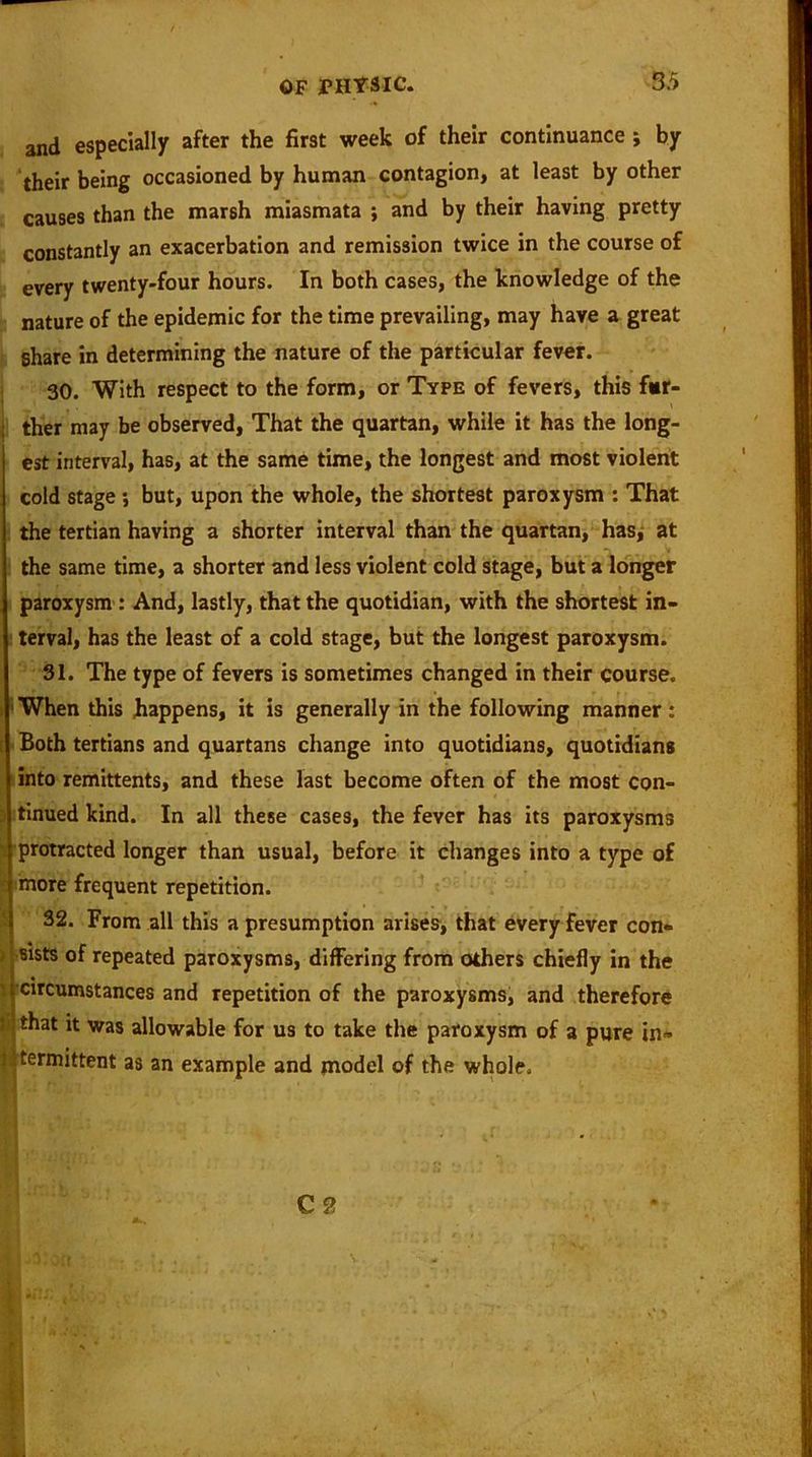 and especially after the first week of their continuance ; by their being occasioned by human contagion, at least by other causes than the marsh miasmata ; and by their having pretty constantly an exacerbation and remission twice in the course of every twenty-four hours. In both cases, the knowledge of the nature of the epidemic for the time prevailing, may have a great share in determining the nature of the particular fever. 30. With respect to the form, or Type of fevers, this far- ther may be observed, That the quartan, while it has the long- est interval, has, at the same time, the longest and most violent cold stage ; but, upon the whole, the shortest paroxysm : That the tertian having a shorter interval than the quartan, has, at the same time, a shorter and less violent cold stage, but a longer paroxysm : And, lastly, that the quotidian, with the shortest in- terval, has the least of a cold stage, but the longest paroxysm. 31. The type of fevers is sometimes changed in their course. When this happens, it is generally in the following manner: Both tertians and quartans change into quotidians, quotidians into remittents, and these last become often of the most con- tinued kind. In all these cases, the fever has its paroxysms protracted longer than usual, before it changes into a type of more frequent repetition. 32. From all this a presumption arises, that every fever con- , sists of repeated paroxysms, differing from others chiefly in the circumstances and repetition of the paroxysms, and therefore i that it was allowable for us to take the paroxysm of a pure in- termittent as an example and model of the whole. C ?,
