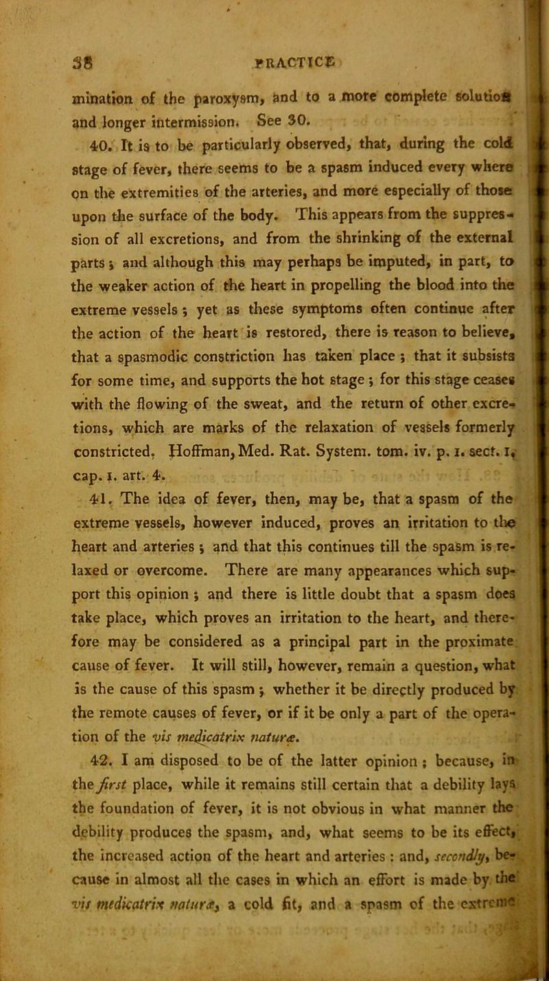 initiation, of the paroxysm, and to a more complete solutiofi and longer intermission. See 30. 40. It is to be particularly observed, that, during the cold stage of fever, there seems to be a spasm induced every where on the extremities of the arteries, and more especially of those upon the surface of the body. This appears from the suppres- sion of all excretions, and from the shrinking of the external parts i and although this may perhaps be imputed, in part, to the weaker action of the heart in propelling the blood into the extreme vessels ; yet as these symptoms often continue after the action of the heart is restored, there is reason to believe, that a spasmodic constriction has taken place ; that it subsists for some time, and supports the hot stage ; for this stage cease# with the flowing of the sweat, and the return of other excre- tions, which are marks of the relaxation of vessels formerly constricted. Hoffman, Med. Rat. System, tom. iv. p. i. sect, i, cap. |. art. 4. 41. The idea of fever, then, maybe, that a spasm of the extreme vessels, however induced, proves an irritation to the I heart and arteries ; and that this continues till the spasm is re- laxed or overcome. There are many appearances which sup- port this opinion ; and there is little doubt that a spasm does take place, which proves an irritation to the heart, and there- fore may be considered as a principal part in the proximate cause of fever. It will still, however, remain a question, what is the cause of this spasm *, whether it be directly produced by the remote causes of fever, or if it be only a part of the opera- tion of the vis mejQcatrix nature. 42. I am disposed to be of the latter opinion; because, in the first place, while it remains still certain that a debility lays the foundation of fever, it is not obvious in what manner the debility produces the spasm, and, what seems to be its effect, the increased action of the heart and arteries : and, secondly, be- cause in almost all the cases in which an effort is made by the vis medkatrix nature^ a cold fit, and a spasm of the extreme